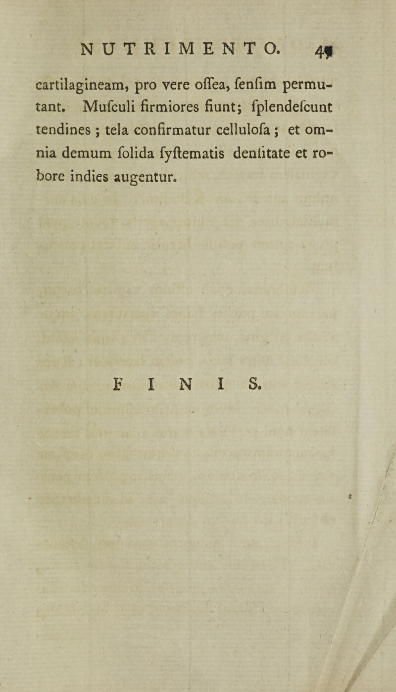 cartilagineam, pro vere oflea, fenfim permu¬ tant. Mufculi firmiores fiunt; fplendefcunt tendines ; tela confirmatur cellulofa; et om¬ nia demum folida fyftematis dentitate et ro¬ bore indies augentur. FINI S. s