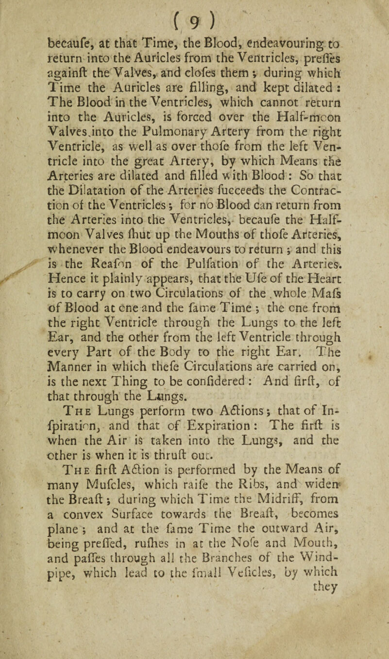 becaufe, at that Time, the Blood, endeavouring to return into the Auricles from the Ventricles, prefies againft the Valves, and clofes them *, during which Time the Auricles are filling, and kept dilated : The Blood in the Ventricles, which cannot return into the Auricles, is forced over the Half-mcon Valves jnto the Pulmonary Artery from the right Ventricle, as well as over thofe from the left Ven¬ tricle into the great Artery, by which Means the Arteries are dilated and filled with Blood : So that the Dilatation of the Arteries fucceeds the Contrac¬ tion of the Ventricles *, for no Blood can return from the Arteries into the Ventricles, becaufe the Half¬ moon Valves fhut up the Mouths of thofe Arteries, whenever the Blood endeavours to return j and this is the Reafon of the Pulfation of the Arteries. Hence it plainly appears, that the Ufe of the Heart is to carry on two Circulations of the .whole Mafs of Blood at one and the fame Time ; the one from the right Ventricle through the Lungs to the left Ear, and the other from the left Ventricle through every Part of the Body to the right Ear. The Manner in which thefe Circulations are carried on, is the next Thing to be confidered : And firft, of that through the Langs. The Lungs perform two Actions; that of In- fpiration, and that of Expiration : The firft is when the Air is taken into the Lungs, and the other is when it is thruft out. The firft A£Uon is performed by the Means of many Mufcles, which raife the Ribs, andvwiden- the Breaft *, during which Time the Midriff, from a convex Surface towards the Breaft, becomes plane ; and ajt the fame Time the outward Air, being preffed, rufhes in at the Note and Mouth, and paffes through all the Branches of the Wind¬ pipe, which lead to the final! Veficles, by which