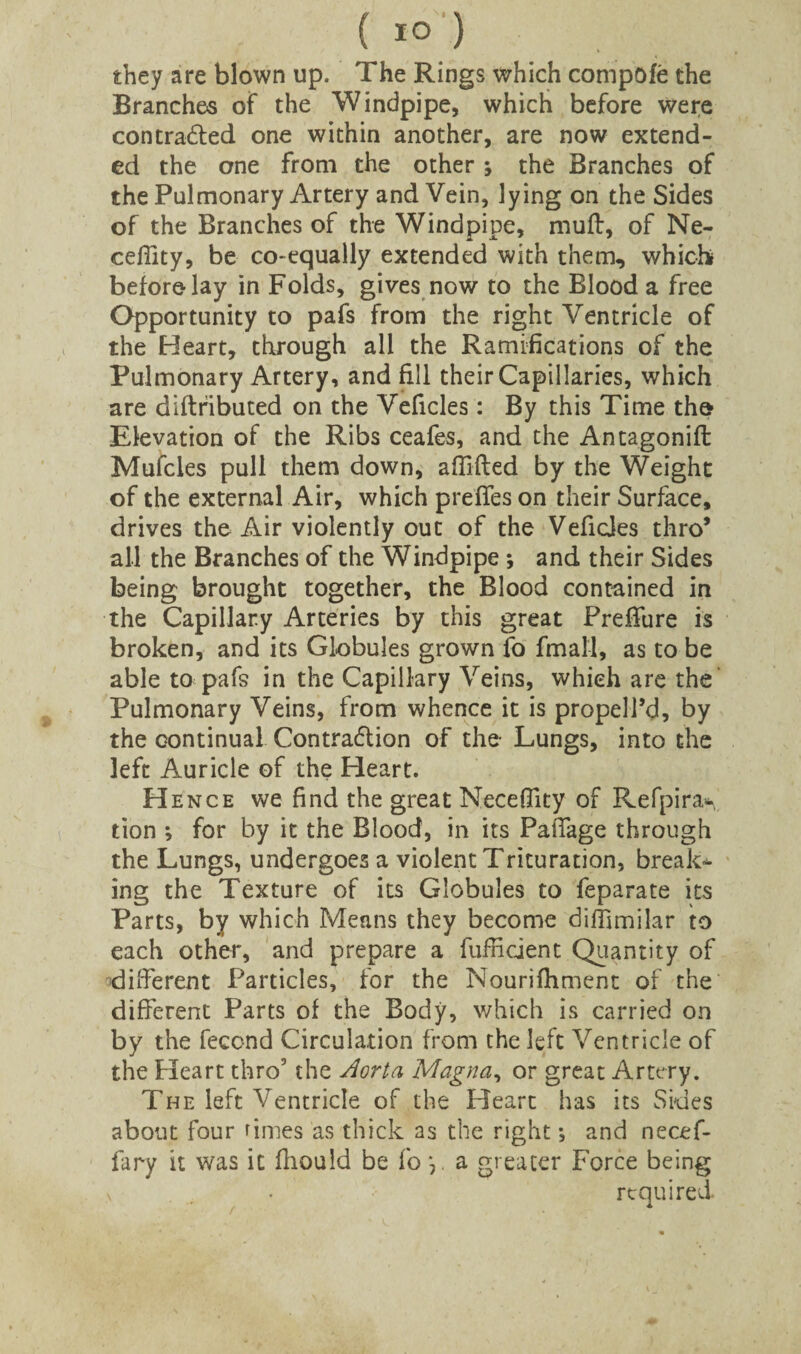 they are blown up. The Rings which compofe the Branches of the Windpipe, which before were contracted one within another, are now extend¬ ed the one from the other ; the Branches of the Pulmonary Artery and Vein, lying on the Sides of the Branches of the Windpipe, mult, of Ne- cefiity, be co-equally extended with them, which before lay in Folds, gives now to the Blood a free Opportunity to pafs from the right Ventricle of the Heart, through all the Ramifications of the Pulmonary Artery, and fill their Capillaries, which are diflfibuted on the Veficles: By this Time the Elevation of the Ribs ceafes, and the Antagonifl Mufcles pull them down, affifted by the Weight of the external Air, which preffes on their Surface, drives the Air violently out of the VeficJes thro’ all the Branches of the Windpipe *, and their Sides being brought together, the Blood contained in the Capillary Arteries by this great Preffure is broken, and its Globules grown fo fmall, as to be able to pafs in the Capillary Veins, which are the Pulmonary Veins, from whence it is propell’d, by the continual Contraction of the- Lungs, into the left Auricle of the Heart. H ence we find the great Necefilty of Refpira* tion ; for by it the Blood, in its Pafifage through the Lungs, undergoes a violent Trituration, breaks ing the Texture of its Globules to feparate its Parts, by which Means they become difilmilar to each other, and prepare a fufficient Quantity of 'different Particles, for the Nourifhment of the different Parts of the Body, which is carried on by the fecond Circulation from the left Ventricle of the Heart thro5 the Aorta Magna, or great Artery. The left Ventricle of the Heart has its Sides about four rimes as thick as the right; and necef- fary it was it fhould be fo *, a greater Force being \ . . required.
