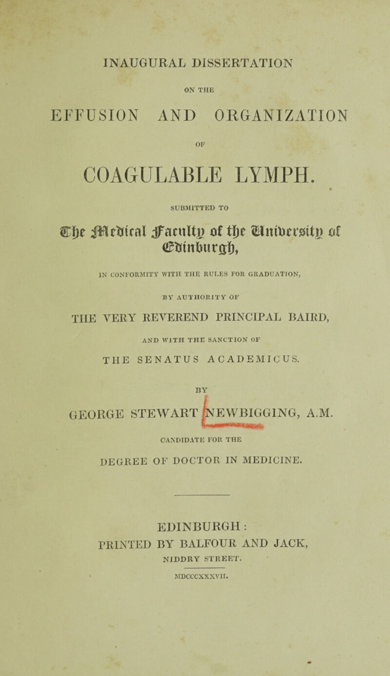INAUGURAL DISSERTATION ON TIIE EFFUSION AND ORGANIZATION or COAGULABLE LYMPH. SUBMITTED TO ®Ije JWctiiral dfacnltij of tf»c Untocmty of (ffiUutfiurgi), IN CONFORMITY WITH THE RULES FOR GRADUATION, BY AUTHORITY OF THE VERY REVEREND PRINCIPAL BAIRD, AND WITH THE SANCTION OF THE SENATUS ACADEMICUS. BY GEORGE STEWART InE WRIGGING, A.M. CANDIDATE FOR THE DEGREE OF DOCTOR IN MEDICINE. EDINBURGH : PRINTED BY BALFOUR AND JACK, NIBDRY STREET. MDCCCXXXVII.