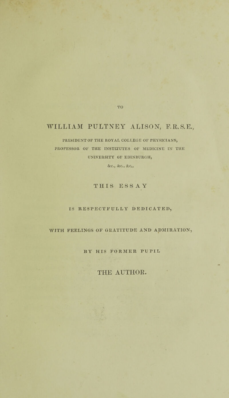 TO WILLIAM PULTNEY ALISON, F.R.S.E., PRESIDENT OF THE ROYAL COLLEGE OF PHYSICIANS, PROFESSOR OF THE INSTITUTES OF MEDICINE IN THE UNIVERSITY OF EDINBURGH, &c., &c., &c., THIS ESSAY IS RESPECTFULLY DEDICATED, WITH FEELINGS OF GRATITUDE AND ADMIRATION, BY HIS FORMER PUPIL THE AUTHOR