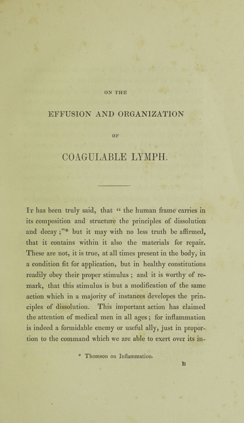 ON THE EFFUSION AND ORGANIZATION OF COAGULABLE LYMPH. It has been truly said, that “ the human frame carries in its composition and structure the principles of dissolution and decay but it may with no less truth be affirmed, that it contains within it also the materials for repair. These are not, it is true, at all times present in the body, in a condition fit for application, but in healthy constitutions readily obey their proper stimulus ; and it is worthy of re¬ mark, that this stimulus is but a modification of the same action which in a majority of instances developes the prin¬ ciples of dissolution. This important action has claimed the attention of medical men in all ages; for inflammation is indeed a formidable enemy or useful ally, just in propor¬ tion to the command which we are able to exert over its in- * Thomson on Inflammation. B