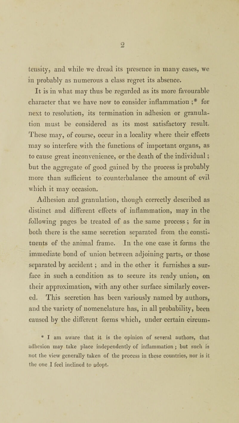 tensity, and while we dread its presence in many cases, we in probably as numerous a class regret its absence. It is in what may thus be regarded as its more favourable character that we have now to consider inflammation ;* for next to resolution, its termination in adhesion or granula¬ tion must be considered as its most satisfactory result. These may, of course, occur in a locality where their effects may so interfere with the functions of important organs, as to cause great inconvenience, or the death of the individual; but the aggregate of good gained by the process is probably more than sufficient to counterbalance the amount of evil which it may occasion. Adhesion and granulation, though correctly described as distinct and different effects of inflammation, may in the following pages be treated of as the same process ; for in both there is the same secretion separated from the consti¬ tuents of the animal frame. In the one case it forms the immediate bond of union between adjoining parts, or those separated by accident; and in the other it furnishes a sur¬ face in such a condition as to secure its ready union, on their approximation, with any other surface similarly cover¬ ed. This secretion has been variously named by authors, and the variety of nomenclature has, in all probability, been caused by the different forms which, under certain circum- * I am aware that it is the opinion of several authors, that adhesion may take place independently of inflammation ; but such is not the view generally taken of the process in these countries, nor is it the one I feel inclined to adopt.