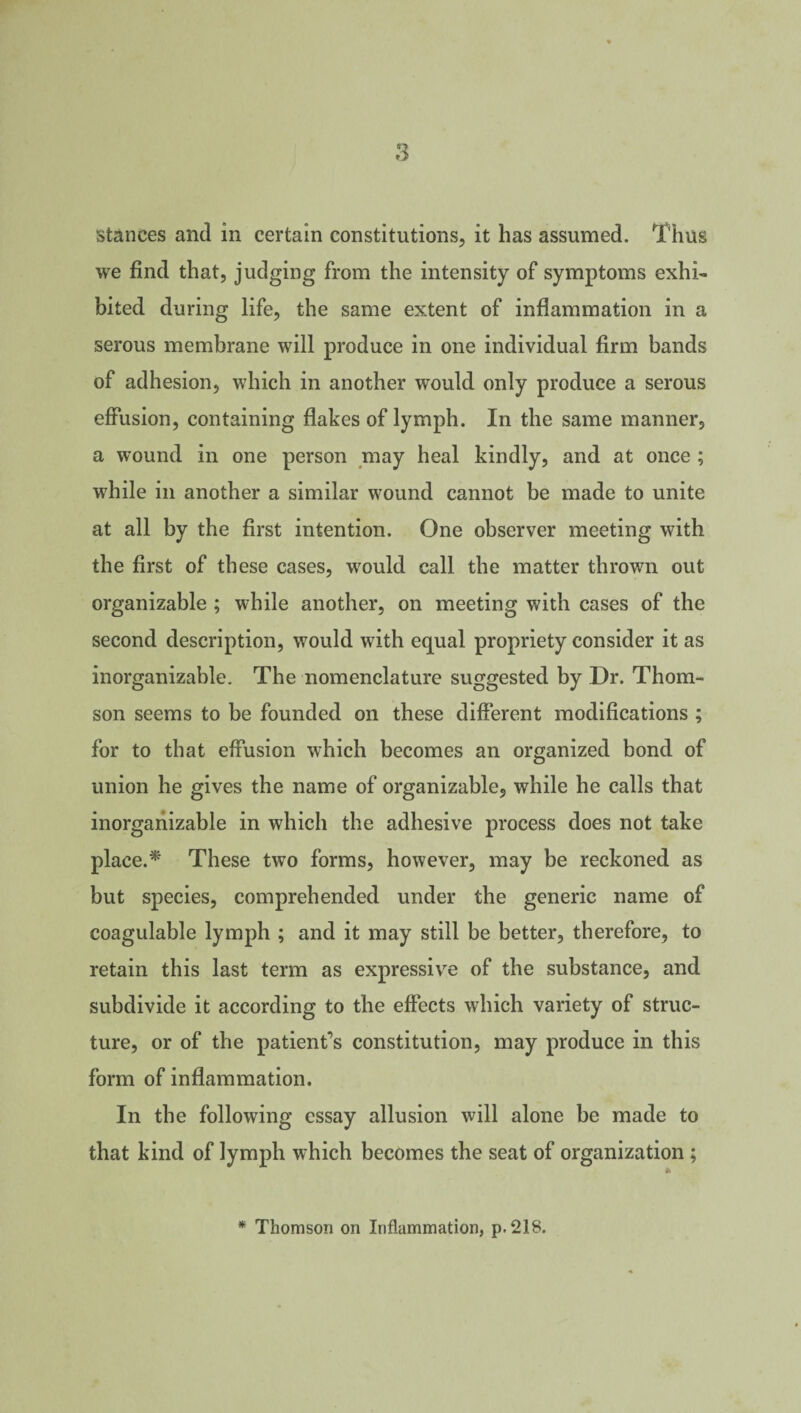 stances and in certain constitutions, it has assumed. Thus we find that, judging from the intensity of symptoms exhi¬ bited during life, the same extent of inflammation in a serous membrane will produce in one individual firm bands of adhesion, which in another would only produce a serous effusion, containing flakes of lymph. In the same manner, a wound in one person may heal kindly, and at once ; while in another a similar wound cannot be made to unite at all by the first intention. One observer meeting with the first of these cases, would call the matter thrown out organizable ; while another, on meeting with cases of the second description, would with equal propriety consider it as inorganizable. The nomenclature suggested by Dr. Thom¬ son seems to be founded on these different modifications ; for to that effusion which becomes an organized bond of union he gives the name of organizable, while he calls that inorganizable in which the adhesive process does not take place.* These two forms, however, may be reckoned as but species, comprehended under the generic name of coagulable lymph ; and it may still be better, therefore, to retain this last term as expressive of the substance, and subdivide it according to the effects which variety of struc¬ ture, or of the patient’s constitution, may produce in this form of inflammation. In the following essay allusion will alone be made to that kind of lymph which becomes the seat of organization ; * Thomson on Inflammation, p.218.