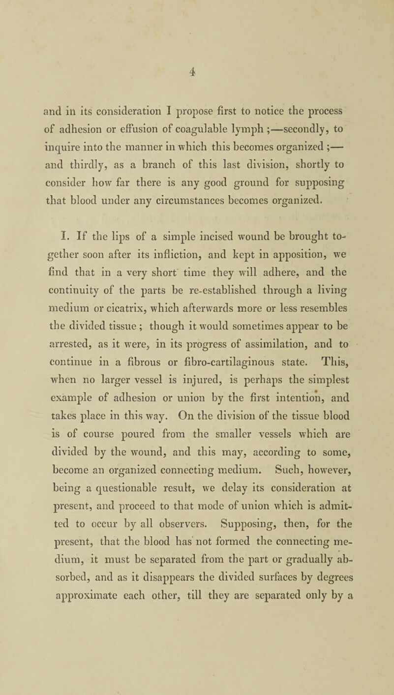 and ill its consideration I propose first to notice the process of adhesion or effusion of coagulable lymph ;—secondly, to inquire into the manner in which this becomes organized ;— and thirdly, as a branch of this last division, shortly to consider how far there is any good ground for supposing that blood under any circumstances becomes organized. I. If the lips of a simple incised wound be brought to¬ gether soon after its infliction, and kept in apposition, we find that in a very short time they will adhere, and the continuity of the parts be re-established through a living medium or cicatrix, which afterwards more or less resembles the divided tissue ; though it would sometimes appear to be arrested, as it were, in its progress of assimilation, and to continue in a fibrous or fibro-cartilaginous state. This, when no larger vessel is injured, is perhaps the simplest example of adhesion or union by the first intention, and takes place in this way. On the division of the tissue blood is of course poured from the smaller vessels which are divided by the wound, and this may, according to some, become an organized connecting medium. Such, however, being a questionable result, we delay its consideration at present, and proceed to that mode of union which is admit¬ ted to occur by all observers. Supposing, then, for the present, that the blood has not formed the connecting me¬ dium, it must be separated from the part or gradually ab¬ sorbed, and as it disappears the divided surfaces by degrees approximate each other, till they are separated only by a