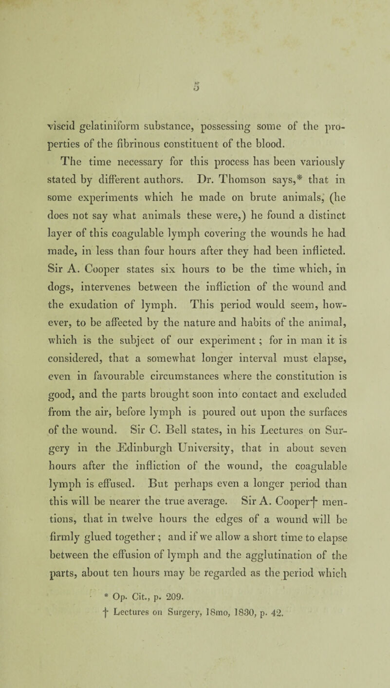 viscid gelatiniform substance, possessing some of the pro¬ perties of the fibrinous constituent of the blood. The time necessary for this process has been variously stated by different authors. Dr. Thomson says,*' that in some experiments which he made on brute animals, (he does not say what animals these were,) he found a distinct layer of this coagulable lymph covering the wounds he had made, in less than four hours after they had been inflicted. Sir A. Cooper states six hours to be the time which, in dogs, intervenes between the infliction of the wound and the exudation of lymph. This period would seem, how¬ ever, to be affected by the nature and habits of the animal, which is the subject of our experiment ; for in man it is considered, that a somewhat longer interval must elapse, even in favourable circumstances where the constitution is good, and the parts brought soon into contact and excluded from the air, before lymph is poured out upon the surfaces of the wound. Sir C. Bell states, in his Lectures on Sur¬ gery in the Edinburgh University, that in about seven hours after the infliction of the wound, the coagulable lymph is effused. But perhaps even a longer period than this will be nearer the true average. Sir A. CooperJ- men¬ tions, that in twelve hours the edges of a wound will be firmly glued together; and if we allow a short time to elapse between the effusion of lymph and the agglutination of the parts, about ten hours may be regarded as the period which * Op. Cit., p. 209. j* Lectures on Surgery, 18mo, 1830, p. 42.