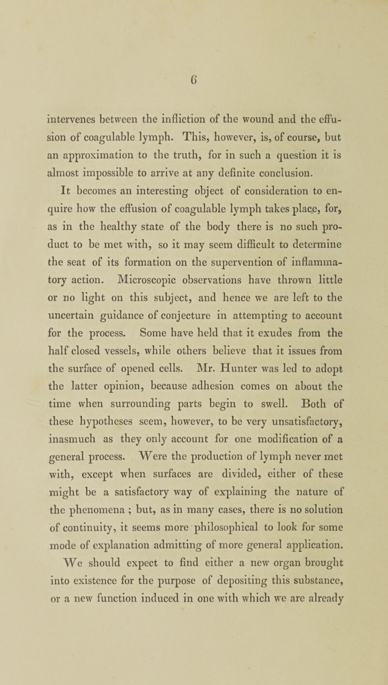 (i intervenes between the infliction of the wound and the effu¬ sion of coagulable lymph. This, however, is, of course, but an approximation to the truth, for in such a question it is almost impossible to arrive at any definite conclusion. It becomes an interesting object of consideration to en¬ quire how the effusion of coagulable lymph takes place, for, as in the healthy state of the body there is no such pro¬ duct to be met with, so it may seem difficult to determine the seat of its formation on the supervention of inflamma¬ tory action. Microscopic observations have thrown little or no light on this subject, and hence we are left to the uncertain guidance of conjecture in attempting to account for the process. Some have held that it exudes from the half closed vessels, while others believe that it issues from the surface of opened cells. Mr. Hunter was led to adopt the latter opinion, because adhesion comes on about the time when surrounding parts begin to swell. Both of these hypotheses seem, however, to be very unsatisfactory, inasmuch as they only account for one modification of a general process. Were the production of lymph never met with, except when surfaces are divided, either of these might be a satisfactory way of explaining the nature of the phenomena ; but, as in many cases, there is no solution of continuity, it seems more philosophical to look for some mode of explanation admitting of more general application. We should expect to find either a new organ brought into existence for the purpose of depositing this substance, or a new function induced in one with which we are already