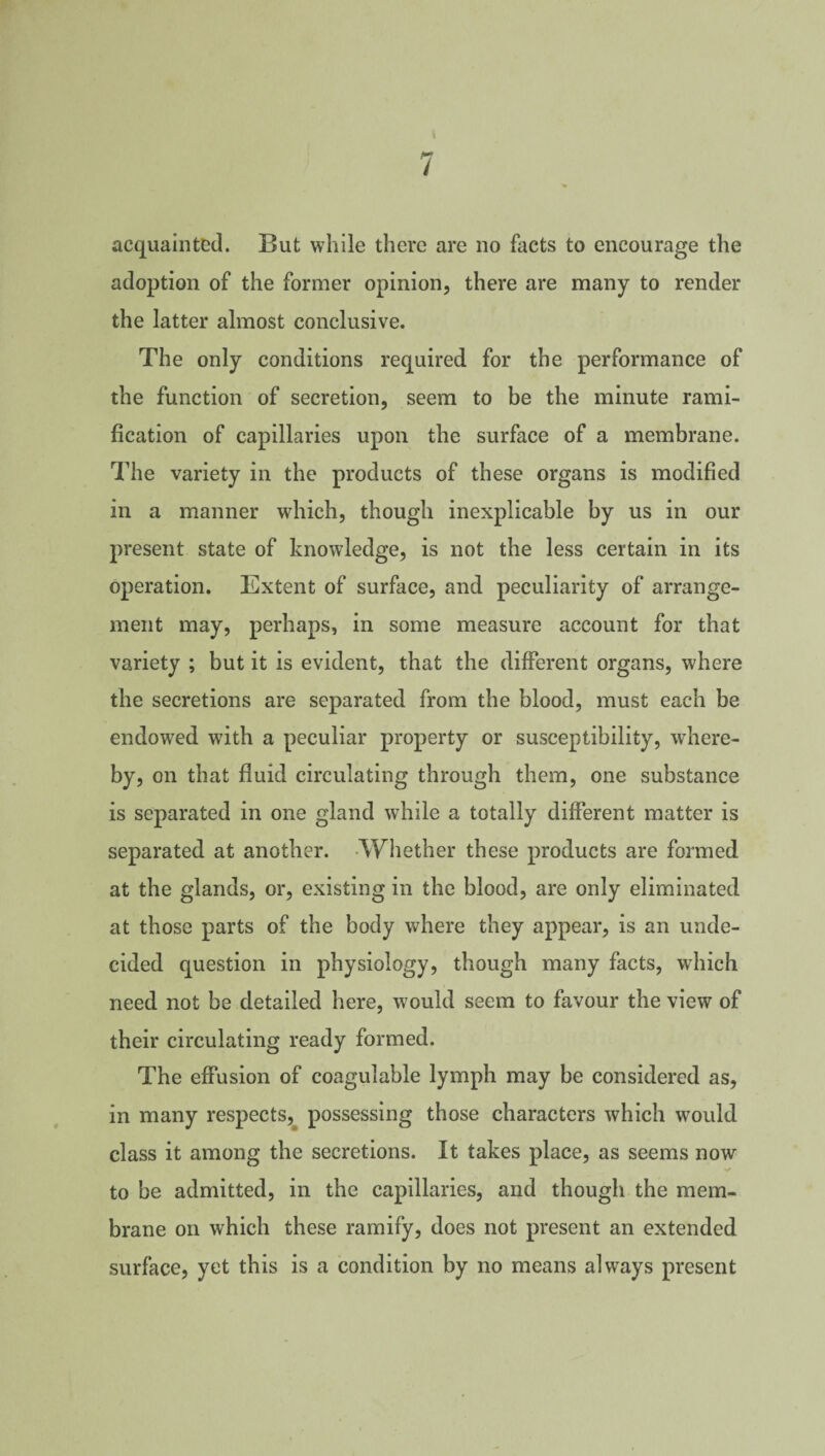 acquainted. But while there are no facts to encourage the adoption of the former opinion, there are many to render the latter almost conclusive. The only conditions required for the performance of the function of secretion, seem to be the minute rami¬ fication of capillaries upon the surface of a membrane. The variety in the products of these organs is modified in a manner which, though inexplicable by us in our present state of knowledge, is not the less certain in its operation. Extent of surface, and peculiarity of arrange¬ ment may, perhaps, in some measure account for that variety ; but it is evident, that the different organs, where the secretions are separated from the blood, must each be endowed with a peculiar property or susceptibility, where¬ by, on that fluid circulating through them, one substance is separated in one gland while a totally different matter is separated at another. Whether these products are formed at the glands, or, existing in the blood, are only eliminated at those parts of the body where they appear, is an unde¬ cided question in physiology, though many facts, which need not be detailed here, would seem to favour the view of their circulating ready formed. The effusion of coagulable lymph may be considered as, in many respects^ possessing those characters which would class it among the secretions. It takes place, as seems now to be admitted, in the capillaries, and though the mem¬ brane on which these ramify, does not present an extended surface, yet this is a condition by no means always present
