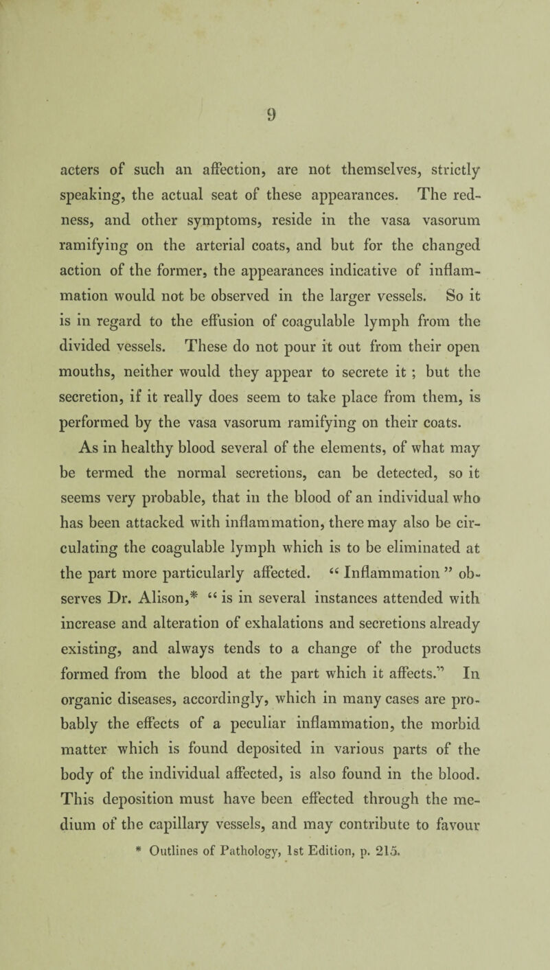 acters of such an affection, are not themselves, strictly speaking, the actual seat of these appearances. The red¬ ness, and other symptoms, reside in the vasa vasorum ramifying on the arterial coats, and but for the changed action of the former, the appearances indicative of inflam¬ mation would not be observed in the larger vessels. So it is in regard to the effusion of coagulable lymph from the divided vessels. These do not pour it out from their open mouths, neither would they appear to secrete it ; but the secretion, if it really does seem to take place from them, is performed by the vasa vasorum ramifying on their coats. As in healthy blood several of the elements, of what may be termed the normal secretions, can be detected, so it seems very probable, that in the blood of an individual who has been attacked with inflammation, there may also be cir¬ culating the coagulable lymph which is to be eliminated at the part more particularly affected. 44 Inflammation ” ob¬ serves Dr. Alison,* 44 is in several instances attended with increase and alteration of exhalations and secretions already existing, and always tends to a change of the products formed from the blood at the part which it affects.” In organic diseases, accordingly, which in many cases are pro¬ bably the effects of a peculiar inflammation, the morbid matter which is found deposited in various parts of the body of the individual affected, is also found in the blood. This deposition must have been effected through the me¬ dium of the capillary vessels, and may contribute to favour * Outlines of Pathology, 1st Edition, p. 215.