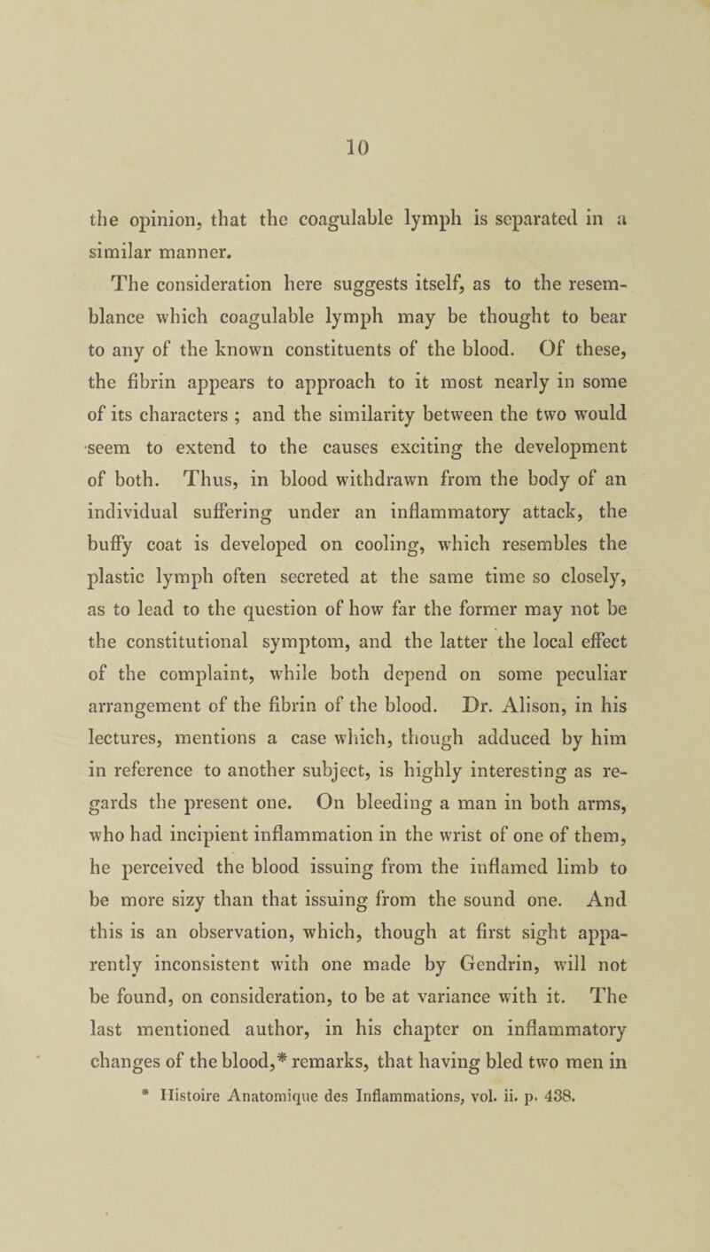 the opinion, that the coagulable lymph is separated in a similar manner. The consideration here suggests itself, as to the resem¬ blance which coagulable lymph may be thought to bear to any of the known constituents of the blood. Of these, the fibrin appears to approach to it most nearly in some of its characters ; and the similarity between the two wrould •seem to extend to the causes exciting the development of both. Thus, in blood withdrawn from the body of an individual suffering under an inflammatory attack, the buffy coat is developed on cooling, which resembles the plastic lymph often secreted at the same time so closely, as to lead to the question of how far the former may not be the constitutional symptom, and the latter the local effect of the complaint, while both depend on some peculiar arrangement of the fibrin of the blood. Dr. Alison, in his lectures, mentions a case which, though adduced by him in reference to another subject, is highly interesting as re¬ gards the present one. On bleeding a man in both arms, who had incipient inflammation in the wrist of one of them, he perceived the blood issuing from the inflamed limb to be more sizy than that issuing from the sound one. And this is an observation, which, though at first sight appa¬ rently inconsistent with one made by Gendrin, will not be found, on consideration, to be at variance with it. The last mentioned author, in his chapter on inflammatory changes of the blood,* remarks, that having bled two men in * Ilistoire Anatomique des Inflammations, vol. ii. p. 438.