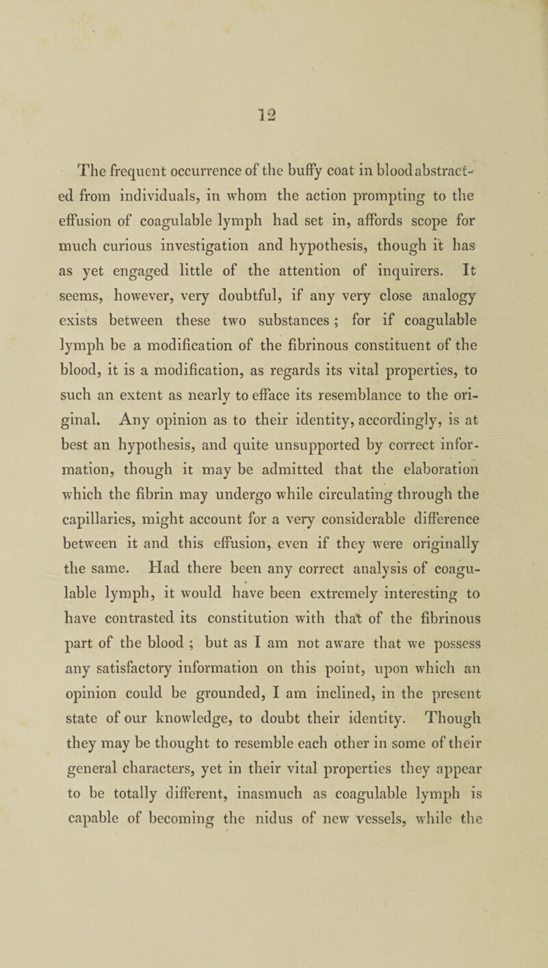 The frequent occurrence of the huffy coat in blood abstract¬ ed from individuals, in whom the action prompting to the effusion of coagulable lymph had set in, affords scope for much curious investigation and hypothesis, though it has as yet engaged little of the attention of inquirers. It seems, however, very doubtful, if any very close analogy exists between these two substances; for if coagulable lymph be a modification of the fibrinous constituent of the blood, it is a modification, as regards its vital properties, to such an extent as nearly to efface its resemblance to the ori- ginal. Any opinion as to their identity, accordingly, is at best an hypothesis, and quite unsupported by correct infor¬ mation, though it may be admitted that the elaboration which the fibrin may undergo while circulating through the capillaries, might account for a very considerable difference between it and this effusion, even if they were originally the same. Had there been any correct analysis of coagu¬ lable lymph, it would have been extremely interesting to have contrasted its constitution with that of the fibrinous part of the blood ; but as I am not aware that we possess any satisfactory information on this point, upon which an opinion could be grounded, I am inclined, in the present state of our knowledge, to doubt their identity. Though they may be thought to resemble each other in some of their general characters, yet in their vital properties they appear to be totally different, inasmuch as coagulable lymph is capable of becoming the nidus of new vessels, while the