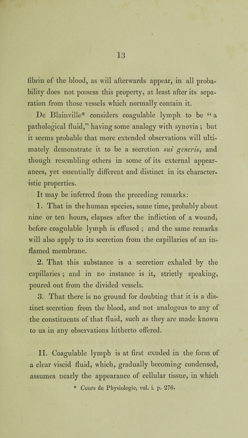 fibrin of the blood, as will afterwards appear, in all proba¬ bility does not possess this property, at least after its sepa¬ ration from those vessels which normally contain it. De Blainville* considers coagulable lymph to be 66 a pathological fluid,” having some analogy with synovia ; but it seems probable that more extended observations will ulti¬ mately demonstrate it to be a secretion sui generis, and though resembling others in some of its external appear¬ ances, yet essentially different and distinct in its character¬ istic properties. It may be inferred from the preceding remarks: 1. That in the human species, some time, probably about nine or ten hours, elapses after the infliction of a wound, before coagulable lymph is effused ; and the same remarks will also apply to its secretion from the capillaries of an in¬ flamed membrane. 2. That this substance is a secretion exhaled by the capillaries; and in no instance is it, strictly speaking, poured out from the divided vessels. 3. That there is no ground for doubting that it is a dis¬ tinct secretion from the blood, and not analogous to any of the constituents of that fluid, such as they are made known to us in any observations hitherto offered. II. Coagulable lymph is at first exuded in the form of a clear viscid fluid, which, gradually becoming- condensed, assumes nearly the appearance of cellular tissue, in which * Cours de Pbysiologie, vol. i. p. 276.