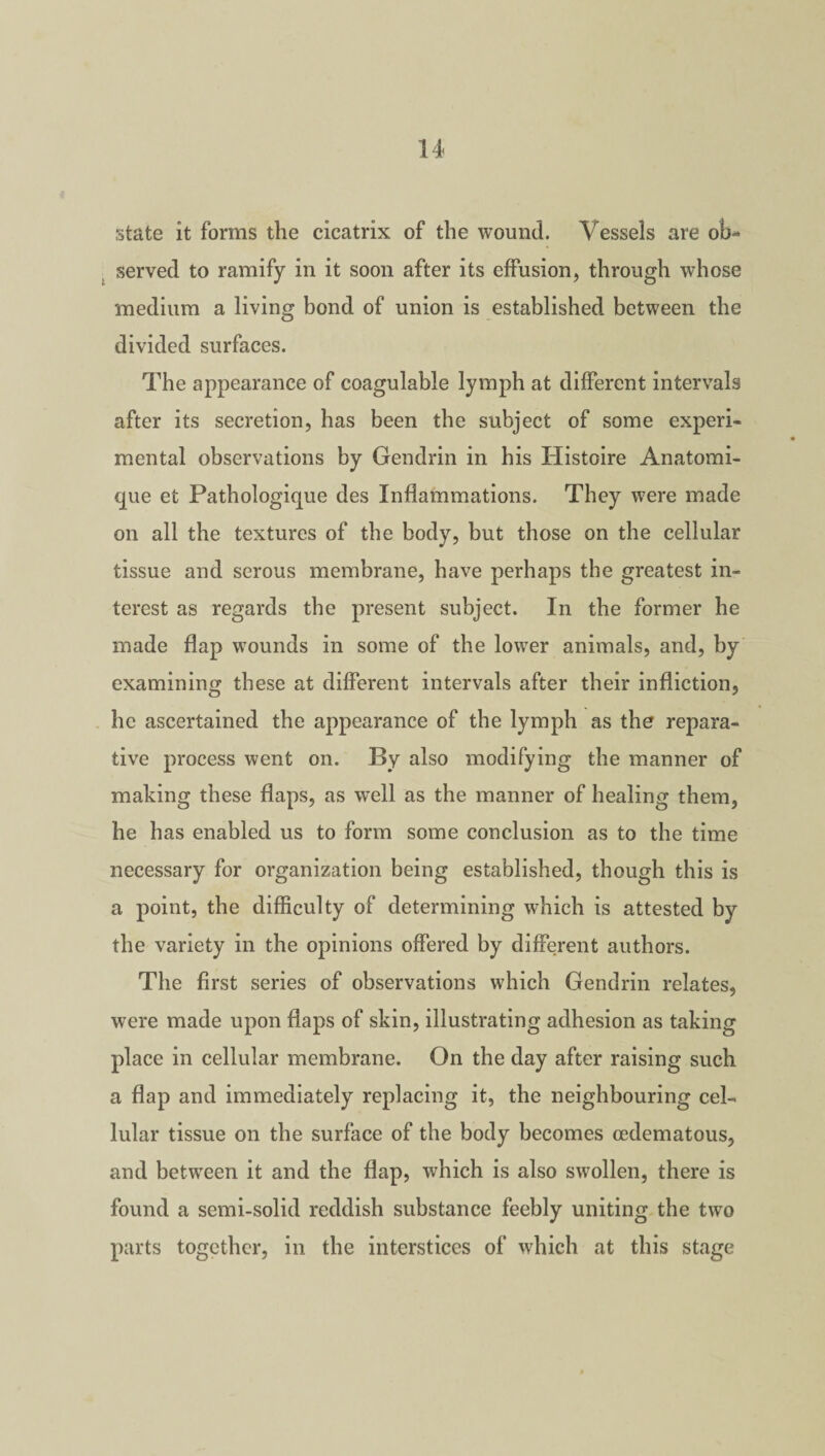 state it forms the cicatrix of the wound. Vessels are ob¬ served to ramify in it soon after its effusion, through whose medium a living bond of union is established between the divided surfaces. The appearance of coagulable lymph at different intervals after its secretion, has been the subject of some experi¬ mental observations by Gendrin in his Histoire Anatomi- que et Pathologique des Inflammations. They were made on all the textures of the body, but those on the cellular tissue and serous membrane, have perhaps the greatest in¬ terest as regards the present subject. In the former he made flap wounds in some of the lower animals, and, by examining these at different intervals after their infliction, he ascertained the appearance of the lymph as the repara¬ tive process went on. By also modifying the manner of making these flaps, as well as the manner of healing them, he has enabled us to form some conclusion as to the time necessary for organization being established, though this is a point, the difficulty of determining which is attested by the variety in the opinions offered by different authors. The first series of observations which Gendrin relates, were made upon flaps of skin, illustrating adhesion as taking place in cellular membrane. On the day after raising such a flap and immediately replacing it, the neighbouring cel¬ lular tissue on the surface of the body becomes cedematous, and between it and the flap, which is also swollen, there is found a semi-solid reddish substance feebly uniting the two parts together, in the interstices of which at this stage
