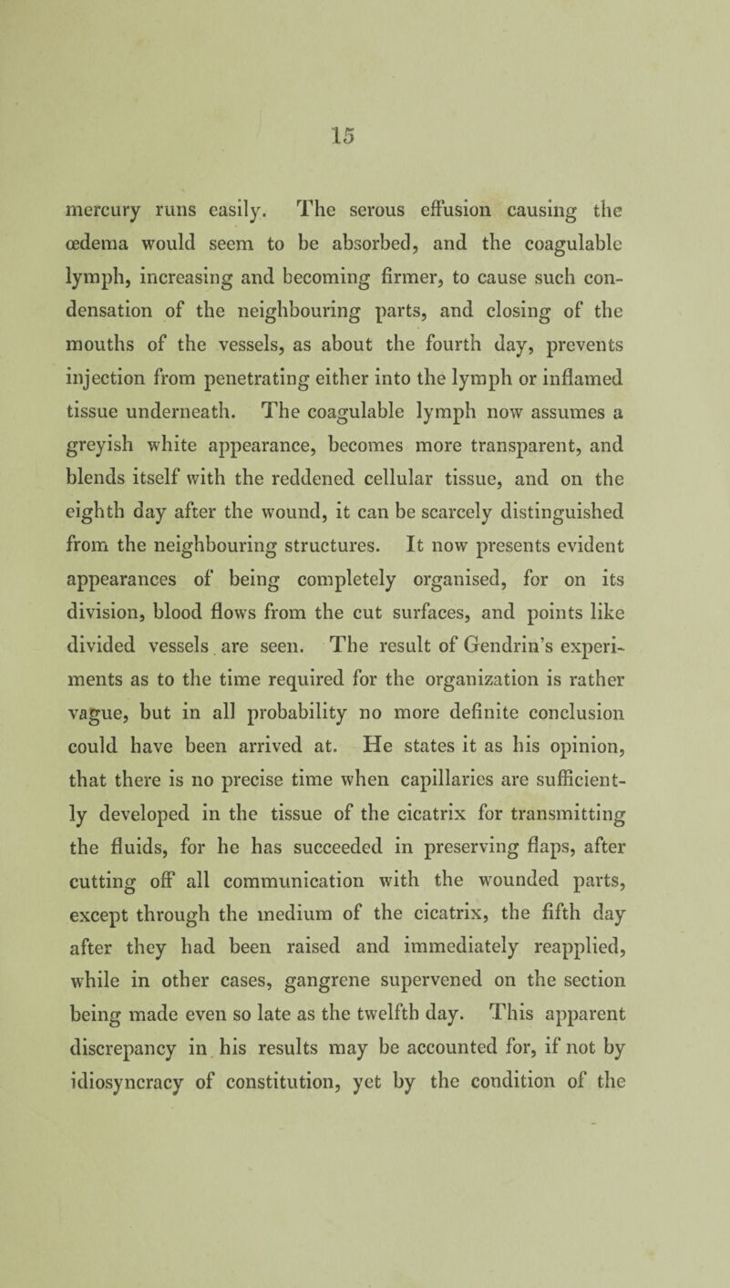 mercury runs easily. The serous effusion causing the oedema would seem to be absorbed, and the coagulable lymph, increasing and becoming firmer, to cause such con¬ densation of the neighbouring parts, and closing of the mouths of the vessels, as about the fourth day, prevents injection from penetrating either into the lymph or inflamed tissue underneath. The coagulable lymph now assumes a greyish white appearance, becomes more transparent, and blends itself with the reddened cellular tissue, and on the eighth day after the wound, it can be scarcely distinguished from the neighbouring structures. It now presents evident appearances of being completely organised, for on its division, blood flows from the cut surfaces, and points like divided vessels are seen. The result of Gendrin’s experi¬ ments as to the time required for the organization is rather vague, but in all probability no more definite conclusion could have been arrived at. He states it as his opinion, that there is no precise time when capillaries are sufficient¬ ly developed in the tissue of the cicatrix for transmitting the fluids, for he has succeeded in preserving flaps, after cutting off all communication with the wounded parts, except through the medium of the cicatrix, the fifth day after they had been raised and immediately reapplied, while in other cases, gangrene supervened on the section being made even so late as the twelfth day. This apparent discrepancy in his results may be accounted for, if not by idiosyncracy of constitution, yet by the condition of the