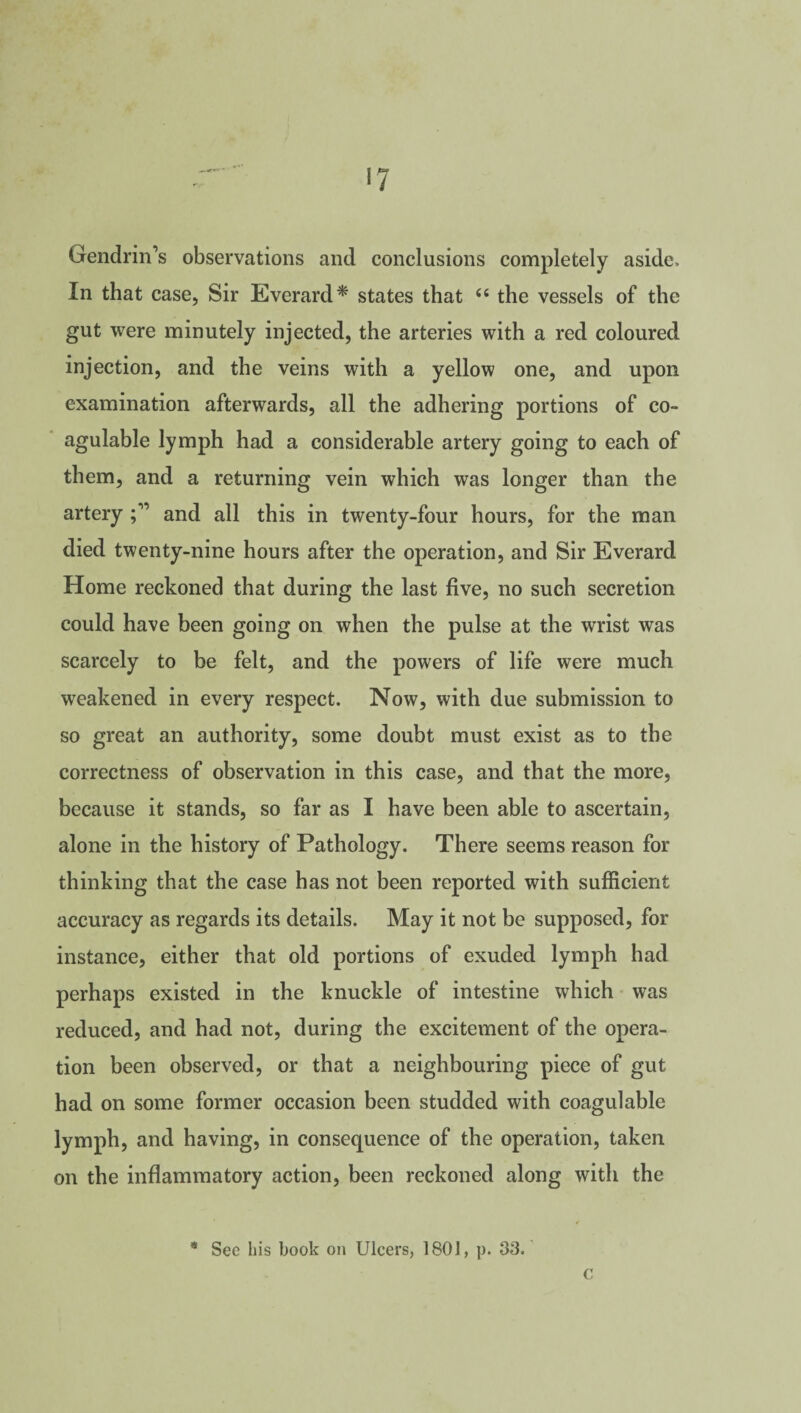 GendrirTs observations and conclusions completely aside. In that case, Sir Everard* states that 66 the vessels of the gut were minutely injected, the arteries with a red coloured injection, and the veins with a yellow one, and upon examination afterwards, all the adhering portions of co- agulable lymph had a considerable artery going to each of them, and a returning vein which was longer than the artery and all this in twenty-four hours, for the man died twenty-nine hours after the operation, and Sir Everard Home reckoned that during the last five, no such secretion could have been going on when the pulse at the wrist was scarcely to be felt, and the powers of life were much weakened in every respect. Now, with due submission to so great an authority, some doubt must exist as to the correctness of observation in this case, and that the more, because it stands, so far as I have been able to ascertain, alone in the history of Pathology. There seems reason for thinking that the case has not been reported with sufficient accuracy as regards its details. May it not be supposed, for instance, either that old portions of exuded lymph had perhaps existed in the knuckle of intestine which was reduced, and had not, during the excitement of the opera¬ tion been observed, or that a neighbouring piece of gut had on some former occasion been studded with coagulable lymph, and having, in consequence of the operation, taken on the inflammatory action, been reckoned along with the * See his book on Ulcers, 1801, p. 33. c