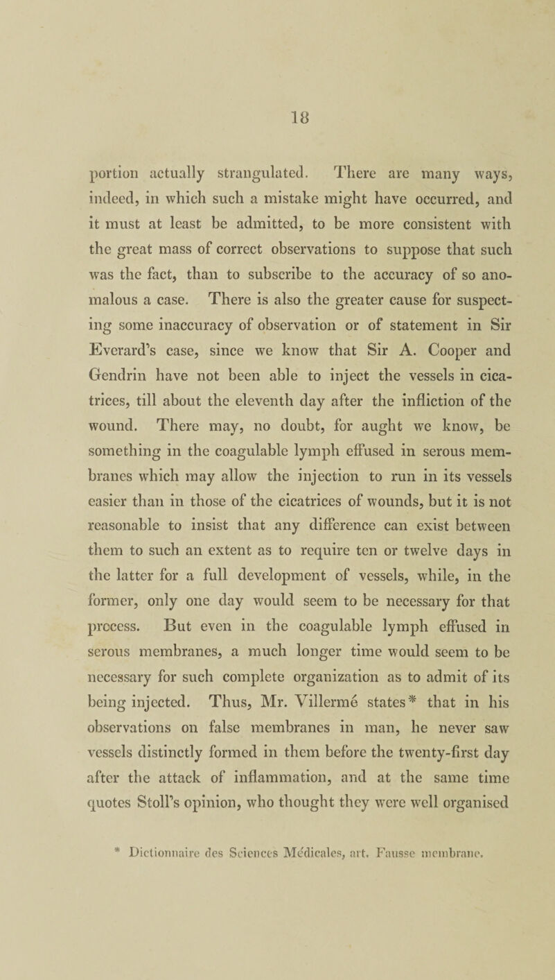 portion actually strangulated. There are many ways, indeed, in which such a mistake might have occurred, and it must at least be admitted, to be more consistent with the great mass of correct observations to suppose that such was the fact, than to subscribe to the accuracy of so ano¬ malous a case. There is also the greater cause for suspect¬ ing some inaccuracy of observation or of statement in Sir Everard’s case, since we know that Sir A. Cooper and Gendrin have not been able to inject the vessels in cica¬ trices, till about the eleventh day after the infliction of the wound. There may, no doubt, for aught we know, be something in the eoagulable lymph effused in serous mem¬ branes which may allow the injection to run in its vessels easier than in those of the cicatrices of wounds, but it is not reasonable to insist that any difference can exist between them to such an extent as to require ten or twelve days in the latter for a full development of vessels, while, in the former, only one day would seem to be necessary for that process. But even in the eoagulable lymph effused in serous membranes, a much longer time would seem to be necessary for such complete organization as to admit of its being injected. Thus, Mr. Villerme states* that in his observations on false membranes in man, he never saw vessels distinctly formed in them before the twenty-first day after the attack of inflammation, and at the same time quotes Stolfs opinion, who thought they were well organised * Dictionnaire des Sciences Medicates, art. Fausse membrane.