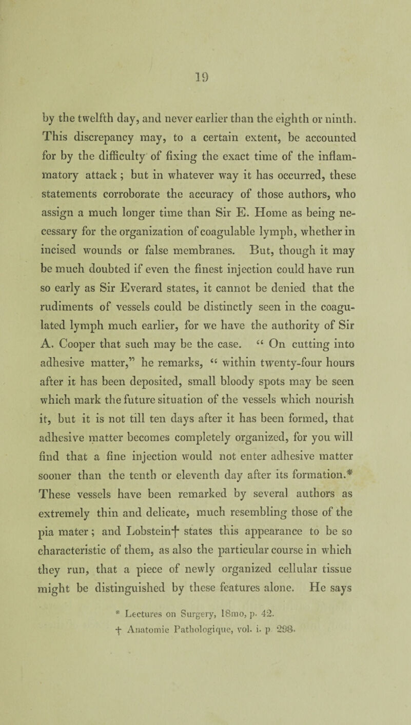 by the twelfth day, and never earlier than the eighth or ninth. This discrepancy may, to a certain extent, be accounted for by the difficulty of fixing the exact time of the inflam¬ matory attack; but in whatever way it has occurred, these statements corroborate the accuracy of those authors, who assign a much longer time than Sir E. Home as being ne¬ cessary for the organization of coagulable lymph, whether in incised wounds or false membranes. But, though it may be much doubted if even the finest injection could have run so early as Sir Everard states, it cannot be denied that the rudiments of vessels could be distinctly seen in the coagu¬ lated lymph much earlier, for we have the authority of Sir A. Cooper that such may be the case. 44 On cutting into adhesive matter,’’’ he remarks, 44 within twenty-four hours after it has been deposited, small bloody spots may be seen which mark the future situation of the vessels which nourish it, but it is not till ten days after it has been formed, that adhesive matter becomes completely organized, for you will find that a fine injection would not enter adhesive matter sooner than the tenth or eleventh day after its formation.* These vessels have been remarked by several authors as extremely thin and delicate, much resembling those of the pia mater; and Lobstein*f“ states this appearance to be so characteristic of them, as also the particular course in which they run, that a piece of newly organized cellular tissue might be distinguished by these features alone. He says * Lectures on Surgery, l8mo, p. 42. Anatomie Pathologique, vol. i- p 298-