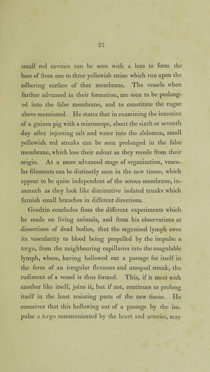 small red cavities can be seen with a lens to form the base of from one to three yellowish striae which run upon the adhering surface of that membrane. The vessels when farther advanced in their formation, are seen to be prolong¬ ed into the false membrane, and to constitute the rugae above mentioned. He states that in examining the intestine of a guinea pig with a microscope, about the sixth or seventh day after injecting salt and water into the abdomen, small yellowish red streaks can be seen prolonged in the false membrane, which lose their colour as they recede from their origin. At a more advanced stage of organization, vascu¬ lar filaments can be distinctly seen in the new tissue, which appear to be quite independent of the serous membrane, in¬ asmuch as they look like diminutive isolated trunks which furnish small branches in different directions. Gendrin concludes from the different experiments which he made on living animals, and from his observations at dissections of dead bodies, that the organised lymph owes its vascularity to blood being propelled by the impulse a lergo, from the neighbouring capillaries into the coagulable lymph, where, having hollowed out a passage for itself in the form of an irregular flexuous and unequal streak, the rudiment of a vessel is thus formed. This, if it meet with another like itself, joins it, but if not, continues to prolong itself in the least resisting parts of the new tissue. He conceives that this hollowing out of a passage by the im¬ pulse a tergo communicated by the heart and arteries, may