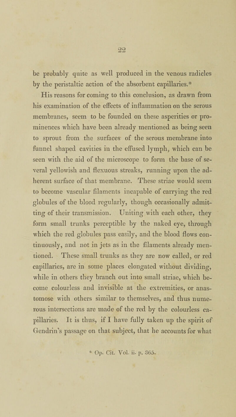 i)i} be probably quite as well produced in the venous radicles by the peristaltic action of the absorbent capillaries.* His reasons for coming to this conclusion, as drawn from his examination of the effects of inflammation on the serous membranes, seem to be founded on these asperities or pro¬ minences which have been already mentioned as being seen to sprout from the surfaces of the serous membrane into funnel shaped cavities in the effused lymph, which can be seen with the aid of the microscope to form the base of se¬ veral yellowish and flexuous streaks, running upon the ad¬ herent surface of that membrane. These striae would seem to become vascular filaments incapable of carrying the red globules of the blood regularly, though occasionally admit¬ ting of their transmission. Uniting with each other, they form small trunks perceptible by the naked eye, through which the red globules pass easily, and the blood flows con¬ tinuously, and not in jets as in the filaments already men¬ tioned. These small trunks as they are now called, or red capillaries, arc in some places elongated without dividing, while in others they branch out into small striae, which be¬ come colourless and invisible at the extremities, or anas¬ tomose with others similar to themselves, and thus nume¬ rous intersections are made of the red by the colourless ca¬ pillaries. It is thus, if I have fully taken up the spirit of Gendlin's passage on that subject, that he accounts for what / * Op. Cit. Vol. ii- p. 865.