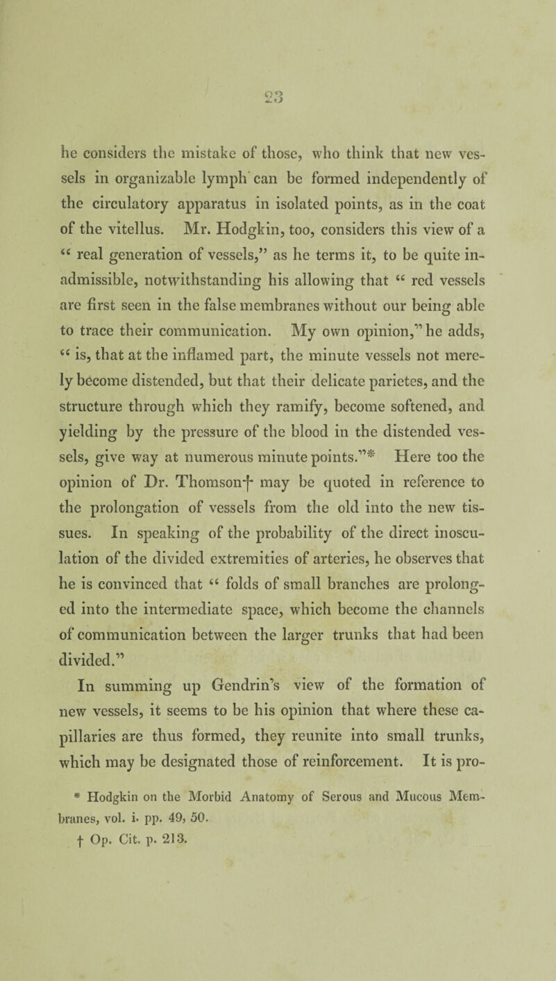he considers the mistake of those, who think that new ves¬ sels in organizable lymph can be formed independently of the circulatory apparatus in isolated points, as in the coat of the vitellus. Mr. Hodgkin, too, considers this view of a 44 real generation of vessels,” as he terms it, to be quite in¬ admissible, notwithstanding his allowing that 44 red vessels are first seen in the false membranes without our being able to trace their communication. My own opinion,” he adds, 44 is, that at the inflamed part, the minute vessels not mere¬ ly become distended, but that their delicate parietes, and the structure through which they ramify, become softened, and yielding by the pressure of the blood in the distended ves¬ sels, give way at numerous minute points.”* Here too the opinion of Dr. Thomson'!* may be quoted in reference to the prolongation of vessels from the old into the new tis¬ sues. In speaking of the probability of the direct inoscu¬ lation of the divided extremities of arteries, he observes that he is convinced that 44 folds of small branches are prolong¬ ed into the intermediate space, which become the channels of communication between the larger trunks that had been divided.” In summing up Gendrin’s view of the formation of new vessels, it seems to be his opinion that where these ca¬ pillaries are thus formed, they reunite into small trunks, which may be designated those of reinforcement. It is pro- * Hodgkin on the Morbid Anatomy of Serous and Mucous Mem¬ branes, vol. i* pp. 49, 50. f Op. Cit. p. 213.