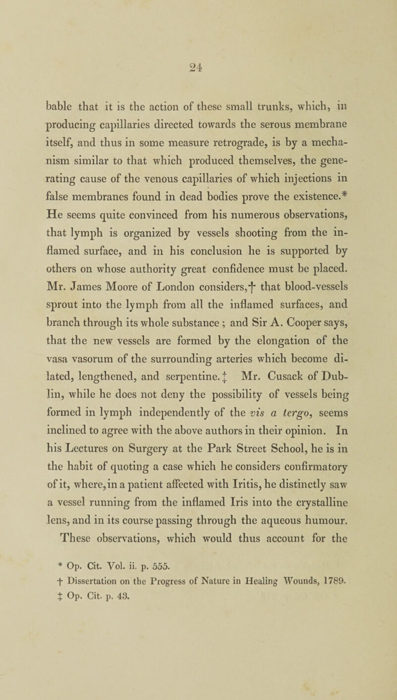 bable that it is the action of these small trunks, which, in producing capillaries directed towards the serous membrane itself, and thus in some measure retrograde, is by a mecha¬ nism similar to that which produced themselves, the gene¬ rating cause of the venous capillaries of which injections in false membranes found in dead bodies prove the existence.* He seems quite convinced from his numerous observations, that lymph is organized by vessels shooting from the in¬ flamed surface, and in his conclusion he is supported by others on whose authority great confidence must be placed. Mr. James Moore of London considers,*!' that blood-vessels sprout into the lymph from all the inflamed surfaces, and branch through its whole substance ; and Sir A. Cooper says, that the new vessels are formed by the elongation of the vasa vasorum of the surrounding arteries which become di¬ lated, lengthened, and serpentine, j Mr. Cusack of Dub¬ lin, while he does not deny the possibility of vessels being formed in lymph independently of the vis a tergo, seems inclined to agree with the above authors in their opinion. In his Lectures on Surgery at the Park Street School, he is in the habit of quoting a case which he considers confirmatory of it, where, in a patient affected with Iritis, he distinctly saw a vessel running from the inflamed Iris into the crystalline lens, and in its course passing through the aqueous humour. These observations, which would thus account for the * Op. Cit. Vol. ii. p. 555. -J- Dissertation on the Progress of Nature in Healing Wounds, 1789. X Op. Cit. p. 43.