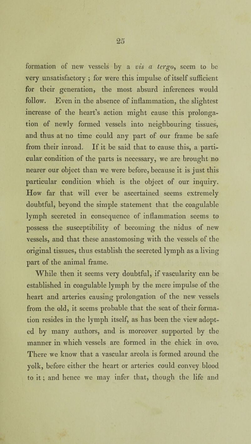 formation of new vessels by a vis a tergo, seem to be very unsatisfactory ; for were this impulse of itself sufficient for their generation, the most absurd inferences would follow. Even in the absence of inflammation, the slightest increase of the heart’s action might cause this prolonga¬ tion of newly formed vessels into neighbouring tissues, and thus at no time could any part of our frame be safe from their inroad. If it be said that to cause this, a parti¬ cular condition of the parts is necessary, we are brought no nearer our object than we were before, because it is just this particular condition which is the object of our inquiry. How far that will ever be ascertained seems extremely doubtful, beyond the simple statement that the coagulable lymph secreted in consequence of inflammation seems to possess the susceptibility of becoming the nidus of new vessels, and that these anastomosing with the vessels of the original tissues, thus establish the secreted lymph as a living part of the animal frame. While then it seems very doubtful, if vascularity can be established in coagulable lymph by the mere impulse of the heart and arteries causing prolongation of the new vessels from the old, it seems probable that the seat of their forma¬ tion resides in the lymph itself, as has been the view adopt¬ ed by many authors, and is moreover supported by the manner in which vessels are formed in the chick in ovo. There we know that a vascular areola is formed around the yolk, before either the heart or arteries could convey blood to it; and hence we may infer that, though the life and