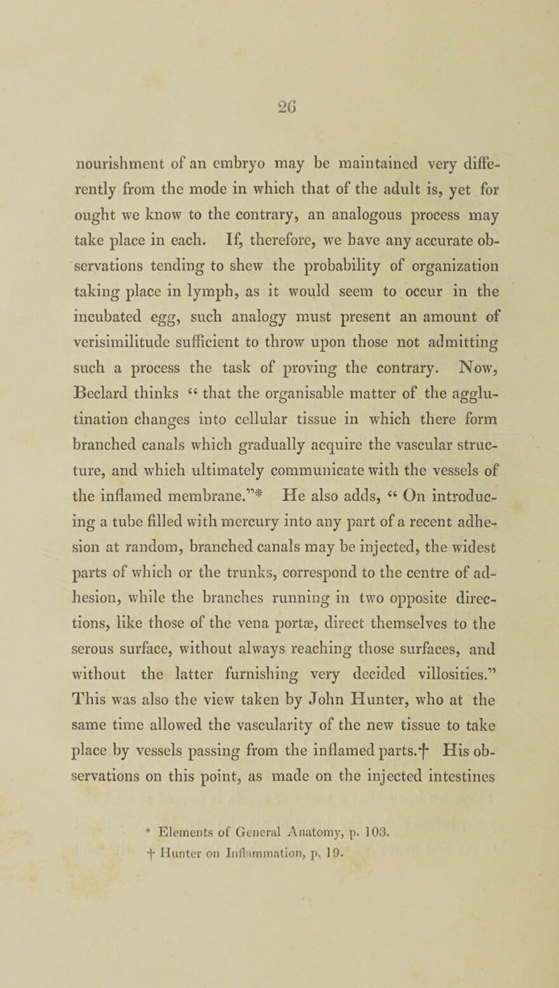 nourishment of an embryo may be maintained very diffe¬ rently from the mode in which that of the adult is, yet for ought we know to the contrary, an analogous process may take place in each. If, therefore, we have any accurate ob¬ servations tending to shew the probability of organization taking place in lymph, as it would seem to occur in the incubated egg, such analogy must present an amount of verisimilitude sufficient to throw upon those not admitting such a process the task of proving the contrary. Now, Beclard thinks “ that the organisable matter of the agglu¬ tination changes into cellular tissue in which there form branched canals which gradually acquire the vascular struc¬ ture, and which ultimately communicate with the vessels of the inflamed membrane.”* He also adds, “ On introduc¬ ing a tube filled with mercury into any part of a recent adhe¬ sion at random, branched canals may be injected, the widest parts of which or the trunks, correspond to the centre of ad¬ hesion, while the branches running in two opposite direc¬ tions, like those of the vena portae, direct themselves to the serous surface, without always reaching those surfaces, and without the latter furnishing very decided villosities.” This was also the view taken by John Hunter, who at the same time allowed the vascularity of the new tissue to take place by vessels passing from the inflamed parts.*f* His ob¬ servations on this point, as made on the injected intestines * Elements of General Anatomy, p. 103. ■f Hunter on Inflammation, p. 19.