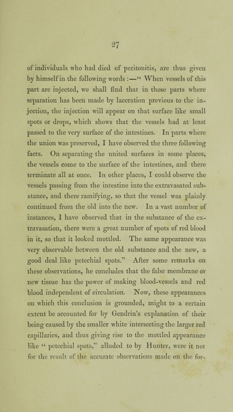 of individuals who had died of peritonitis, are thus given by himself in the following words :—“ When vessels of this part are injected, we shall find that in those parts where separation has been made by laceration previous to the in¬ jection, the injection will appear on that surface like small spots or drops, which shows that the vessels had at least passed to the very surface of the intestines. In parts where the union was preserved, I have observed the three following facts. On separating the united surfaces in some places, the vessels come to the surface of the intestines, and there terminate all at once. In other places, I could observe the vessels passing from the intestine into the extravasated sub¬ stance, and there ramifying, so that the vessel was plainly continued from the old into the new. In a vast number of instances, I have observed that in the substance of the ex¬ travasation, there were a great number of spots of red blood in it, so that it looked mottled. The same appearance was very observable between the old substance and the new, a good deal like petechial spots.11 After some remarks on these observations, he concludes that the false membrane or new tissue has the power of making blood-vessels and red blood independent of circulation. Now, these appearances on which this conclusion is grounded, might to a certain extent be accounted for by Gendrin’s explanation of their being caused by the smaller white intersecting the larger red capillaries, and thus giving rise to the mottled appearance like “ petechial spots,11 alluded to by Hunter, were it not for the result of the accurate observations made on the for-