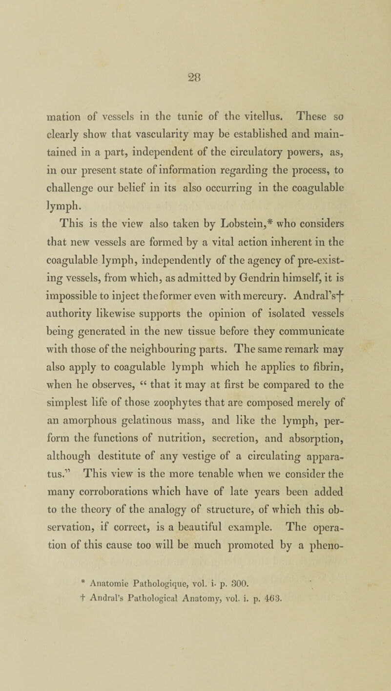 mation of vessels in the tunic of the vitellus. These so clearly show that vascularity may be established and main¬ tained in a part, independent of the circulatory powers, as, in our present state of information regarding the process, to challenge our belief in its also occurring in the coagulable lymph. This is the view also taken by Lobstein,* who considers that new vessels are formed by a vital action inherent in the coagulable lymph, independently of the agency of pre-exist¬ ing vessels, from which, as admitted by Gendrin himself, it is impossible to inject theformer even with mercury. AndraPs*)* authority likewise supports the opinion of isolated vessels being generated in the new tissue before they communicate with those of the neighbouring parts. The same remark may also apply to coagulable lymph which he applies to fibrin, when he observes, “ that it may at first be compared to the simplest life of those zoophytes that are composed merely of an amorphous gelatinous mass, and like the lymph, per¬ form the functions of nutrition, secretion, and absorption, although destitute of any vestige of a circulating appara¬ tus.'” This view is the more tenable when we consider the many corroborations which have of late years been added to the theory of the analogy of structure, of which this ob¬ servation, if correct, is a beautiful example. The opera¬ tion of this cause too will be much promoted by a pheno- * Anatomie Pathologique, vol. i- p. 300. t Andral’s Pathological Anatomy, vol. i. p. 403.