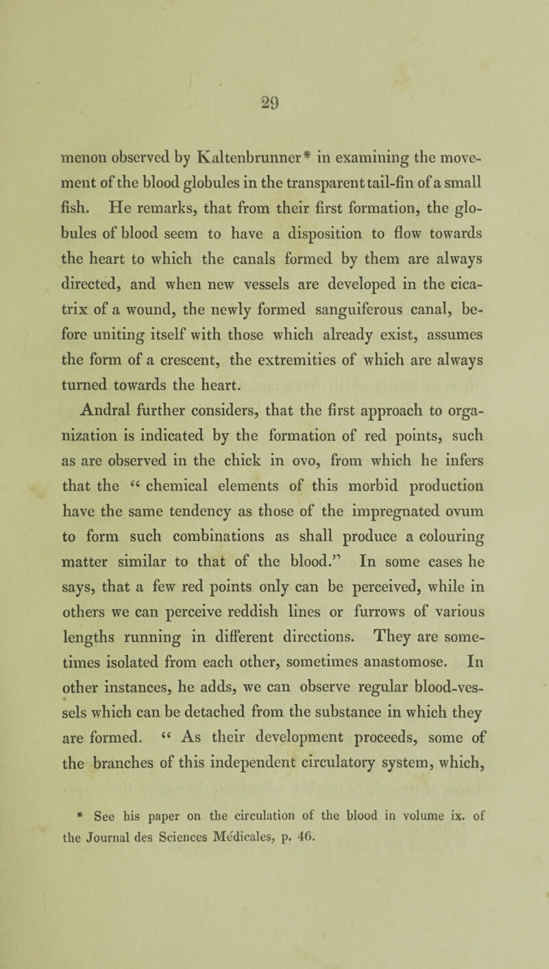 menon observed by Kaltenbrunner* in examining the move¬ ment of the blood globules in the transparent tail-fin of a small fish. He remarks, that from their first formation, the glo¬ bules of blood seem to have a disposition to flow towards the heart to which the canals formed by them are always directed, and when new vessels are developed in the cica¬ trix of a wound, the newly formed sanguiferous canal, be¬ fore uniting itself with those which already exist, assumes the form of a crescent, the extremities of which are always turned towards the heart. Andral further considers, that the first approach to orga¬ nization is indicated by the formation of red points, such as are observed in the chick in ovo, from which he infers that the 66 chemical elements of this morbid production have the same tendency as those of the impregnated ovum to form such combinations as shall produce a colouring matter similar to that of the blood.n In some cases he says, that a few red points only can be perceived, while in others we can perceive reddish lines or furrows of various lengths running in different directions. They are some¬ times isolated from each other, sometimes anastomose. In other instances, he adds, we can observe regular blood-ves¬ sels which can be detached from the substance in which they are formed. “ As their development proceeds, some of the branches of this independent circulatory system, which, * See his paper on the circulation of the blood in volume ix. of the Journal des Sciences Me'dicales, p. 46.