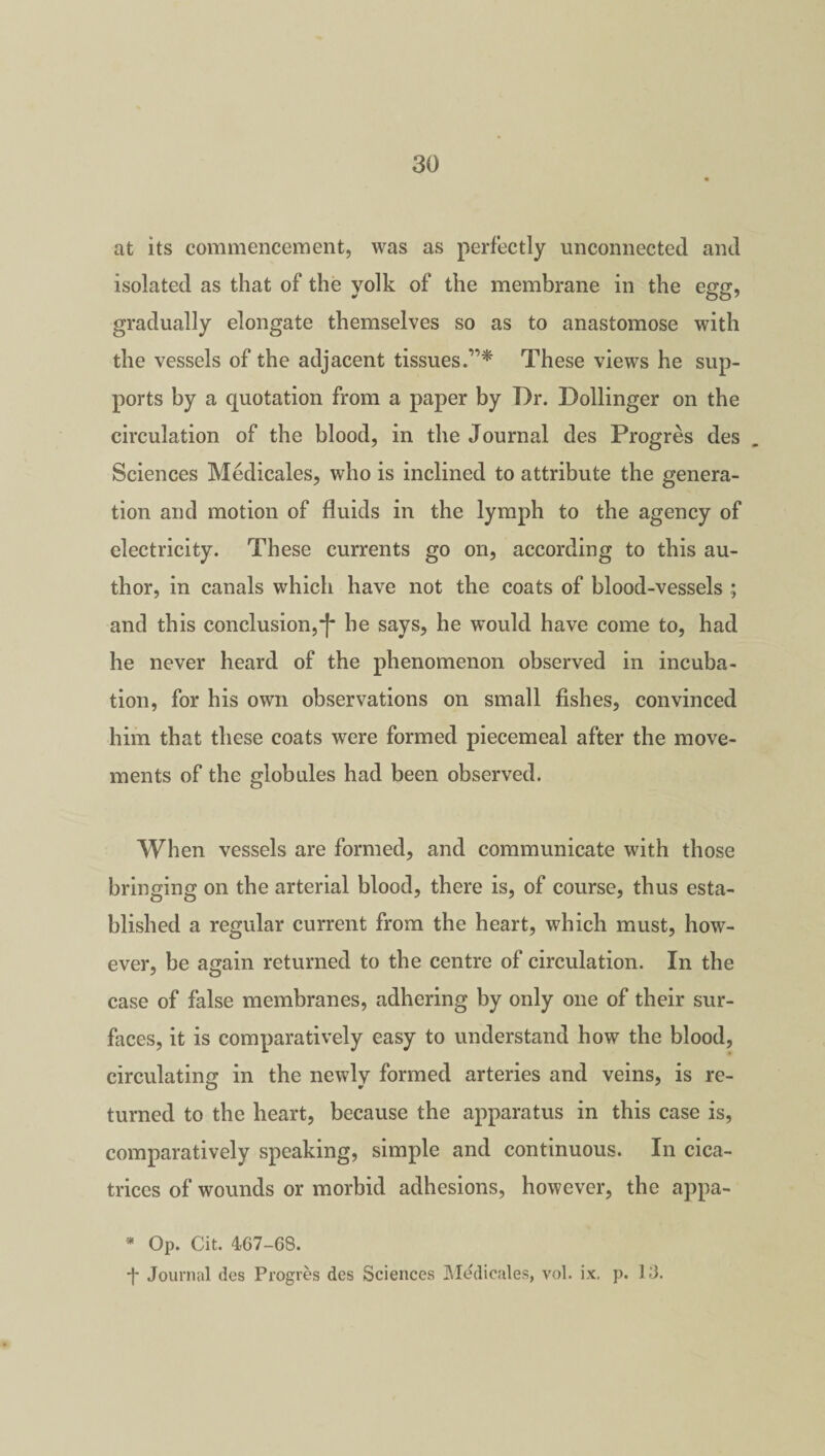 at its commencement, was as perfectly unconnected and isolated as that of the yolk of the membrane in the egg, gradually elongate themselves so as to anastomose with the vessels of the adjacent tissues.”* These views he sup¬ ports by a quotation from a paper by Dr. Dollinger on the circulation of the blood, in the Journal des Progres des Sciences Medicales, who is inclined to attribute the genera¬ tion and motion of fluids in the lymph to the agency of electricity. These currents go on, according to this au¬ thor, in canals which have not the coats of blood-vessels ; and this conclusion,•[ he says, he would have come to, had he never heard of the phenomenon observed in incuba¬ tion, for his own observations on small fishes, convinced him that these coats were formed piecemeal after the move¬ ments of the globules had been observed. When vessels are formed, and communicate with those bringing on the arterial blood, there is, of course, thus esta¬ blished a regular current from the heart, which must, how¬ ever, be again returned to the centre of circulation. In the case of false membranes, adhering by only one of their sur¬ faces, it is comparatively easy to understand how the blood, circulating in the newly formed arteries and veins, is re¬ turned to the heart, because the apparatus in this case is, comparatively speaking, simple and continuous. In cica¬ trices of wounds or morbid adhesions, however, the appa- * Op. Cit. 467-68. *j- Journal des Progres des Sciences Medicates, vol. ix. p. 13.