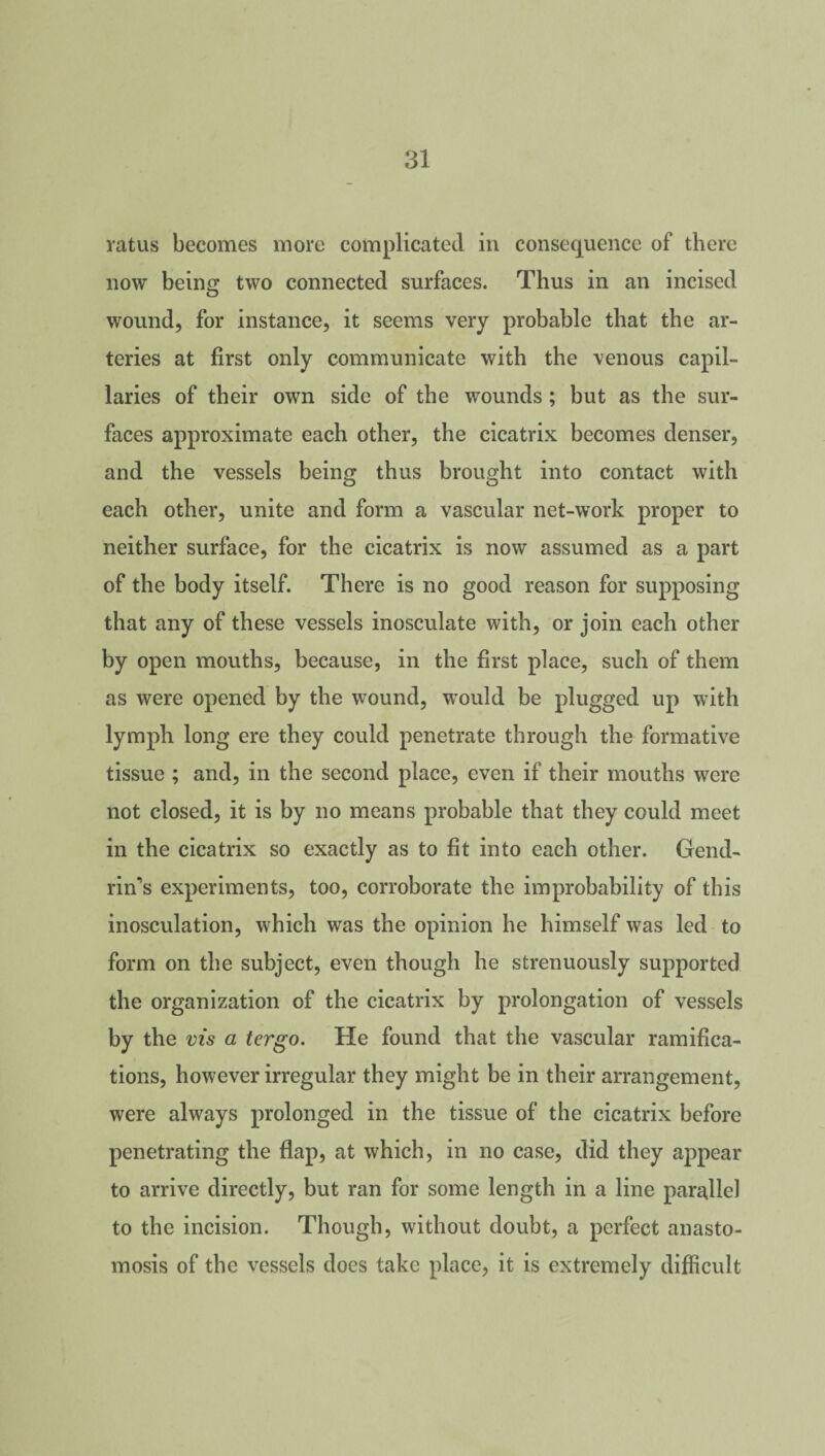 ratus becomes more complicated in consequence of there now being two connected surfaces. Thus in an incised wound, for instance, it seems very probable that the ar¬ teries at first only communicate with the venous capil¬ laries of their own side of the wounds; but as the sur¬ faces approximate each other, the cicatrix becomes denser, and the vessels being thus brought into contact with each other, unite and form a vascular net-work proper to neither surface, for the cicatrix is now assumed as a part of the body itself. There is no good reason for supposing that any of these vessels inosculate with, or join each other by open mouths, because, in the first place, such of them as were opened by the wound, would be plugged up with lymph long ere they could penetrate through the formative tissue ; and, in the second place, even if their mouths were not closed, it is by no means probable that they could meet in the cicatrix so exactly as to fit into each other. Gend- rins experiments, too, corroborate the improbability of this inosculation, which was the opinion he himself was led to form on the subject, even though he strenuously supported the organization of the cicatrix by prolongation of vessels by the vis a tergo. He found that the vascular ramifica¬ tions, however irregular they might be in their arrangement, were always prolonged in the tissue of the cicatrix before penetrating the flap, at which, in no case, did they appear to arrive directly, but ran for some length in a line parallel to the incision. Though, without doubt, a perfect anasto¬ mosis of the vessels does take place, it is extremely difficult