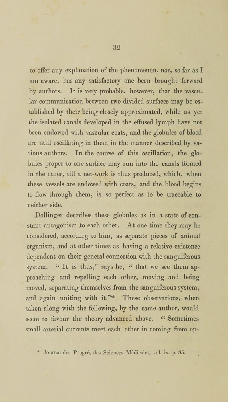 to offer any explanation of the phenomenon, nor, so far as I am aware, has any satisfactory one been brought forward by authors. It is very probable, however, that the vascu¬ lar communication between two divided surfaces may be es¬ tablished by their being closely approximated, while as yet the isolated canals developed in the effused lymph have not been endowed with vascular coats, and the globules of blood are still oscillating in them in the manner described by va¬ rious authors. In the course of this oscillation, the glo¬ bules proper to one surface may run into the canals formed in the other, till a net-work is thus produced, which, when these vessels are endowed with coats, and the blood begins to flow through them, is so perfect as to be traceable to neither side. Dollinger describes these globules as in a state of con¬ stant antagonism to each other. At one time they may be considered, according to him, as separate pieces of animal organism, and at other times as having a relative existence dependent on their general connection with the sanguiferous system. “ It is thus,*” says he, “ that we see them ap¬ proaching and repelling each other, moving and being moved, separating themselves from the sanguiferous system, and again uniting with it.”* These observations, when taken along with the following, by the same author, would seem to favour the theory advanced above. 66 Sometimes small arterial currents meet each other in coming from op-