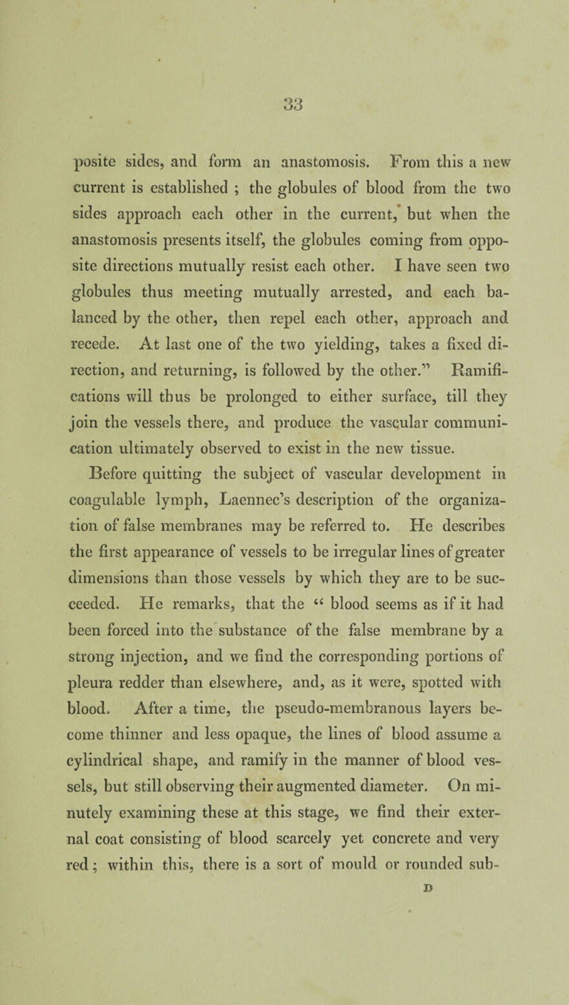 posite sides, and form an anastomosis. From this a new current is established ; the globules of blood from the two sides approach each other in the current, but when the anastomosis presents itself, the globules coming from oppo¬ site directions mutually resist each other. I have seen two globules thus meeting mutually arrested, and each ba¬ lanced by the other, then repel each other, approach and recede. At last one of the two yielding, takes a fixed di¬ rection, and returning, is followed by the other.” Ramifi¬ cations will thus be prolonged to either surface, till they join the vessels there, and produce the vascular communi¬ cation ultimately observed to exist in the new tissue. Before quitting the subject of vascular development in coagulable lymph, Laennec’s description of the organiza¬ tion of false membranes may be referred to. He describes the first appearance of vessels to be irregular lines of greater dimensions than those vessels by which they are to be suc¬ ceeded. He remarks, that the <c blood seems as if it had been forced into the substance of the false membrane by a strong injection, and we find the corresponding portions of pleura redder than elsewhere, and, as it were, spotted with blood. After a time, the pseudo-membranous layers be¬ come thinner and less opaque, the lines of blood assume a cylindrical shape, and ramify in the manner of blood ves¬ sels, but still observing their augmented diameter. On mi¬ nutely examining these at this stage, we find their exter¬ nal coat consisting of blood scarcely yet concrete and very red; within this, there is a sort of mould or rounded sub- D