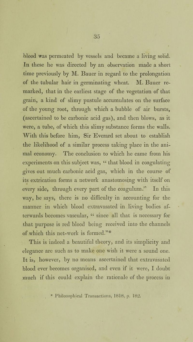 blood was permeated by vessels and became a living solid. In these he was directed by an observation made a short time previously by M. Bauer in regard to the prolongation of the tubular hair in germinating wheat. M. Bauer re¬ marked, that in the earliest stage of the vegetation of that grain, a kind of slimy pustule accumulates on the surface of the young root, through which a bubble of air bursts, (ascertained to be carbonic acid gas), and then blows, as it were, a tube, of which this slimy substance forms the walls. With this before him, Sir Everard set about to establish the likelihood of a similar process taking place in the ani¬ mal economy. The conclusion to which he came from his experiments on this subject was, 44 that blood in coagulating gives out much carbonic acid gas, which in the course of its extrication forms a network anastomosing with itself on every side, through every part of the coagulum.” In this way, he says, there is no difficulty in accounting for the manner in which blood extravasated in living bodies af¬ terwards becomes vascular, 44 since all that is necessary for that purpose is red blood being received into the channels of which this net-work is formed.”* This is indeed a beautiful theory, and its simplicity and elegance are such as to make one wish it were a sound one. It is, however, by no means ascertained that extravasated blood ever becomes organised, and even if it were, I doubt much if this could explain the rationale of the process in * Philosophical Transactions, 1818, p. 182.