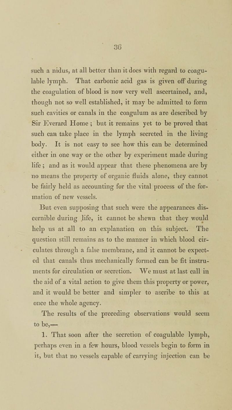 3 G such a nidus, at all better than it does with regard to coagu- lable lymph. That carbonic acid gas is given off during the coagulation of blood is now very well ascertained, and, though not so well established, it may be admitted to form such cavities or canals in the coagulum as are described by Sir Everard Home ; but it remains yet to be proved that such can take place in the lymph secreted in the living body. It is not easy to see how this can be determined either in one way or the other by experiment made during life; and as it would appear that these phenomena are by no means the property of organic fluids alone, they cannot be fairly held as accounting for the vital process of the for¬ mation of new vessels. But even supposing that such were the appearances dis¬ cernible during life, it cannot be shewn that they would help us at all to an explanation on this subject. The question still remains as to the manner in which blood cir¬ culates through a false membrane, and it cannot be expect¬ ed that canals thus mechanically formed can be fit instru¬ ments for circulation or secretion. We must at last call in the aid of a vital action to give them this property or power, and it would be better and simpler to ascribe to this at once the whole agency. The results of the preceding observations would seem to be,— 1. That soon after the secretion of coagulable lymph, perhaps even in a few hours, blood vessels begin to form in it, but that no vessels capable of carrying injection can be