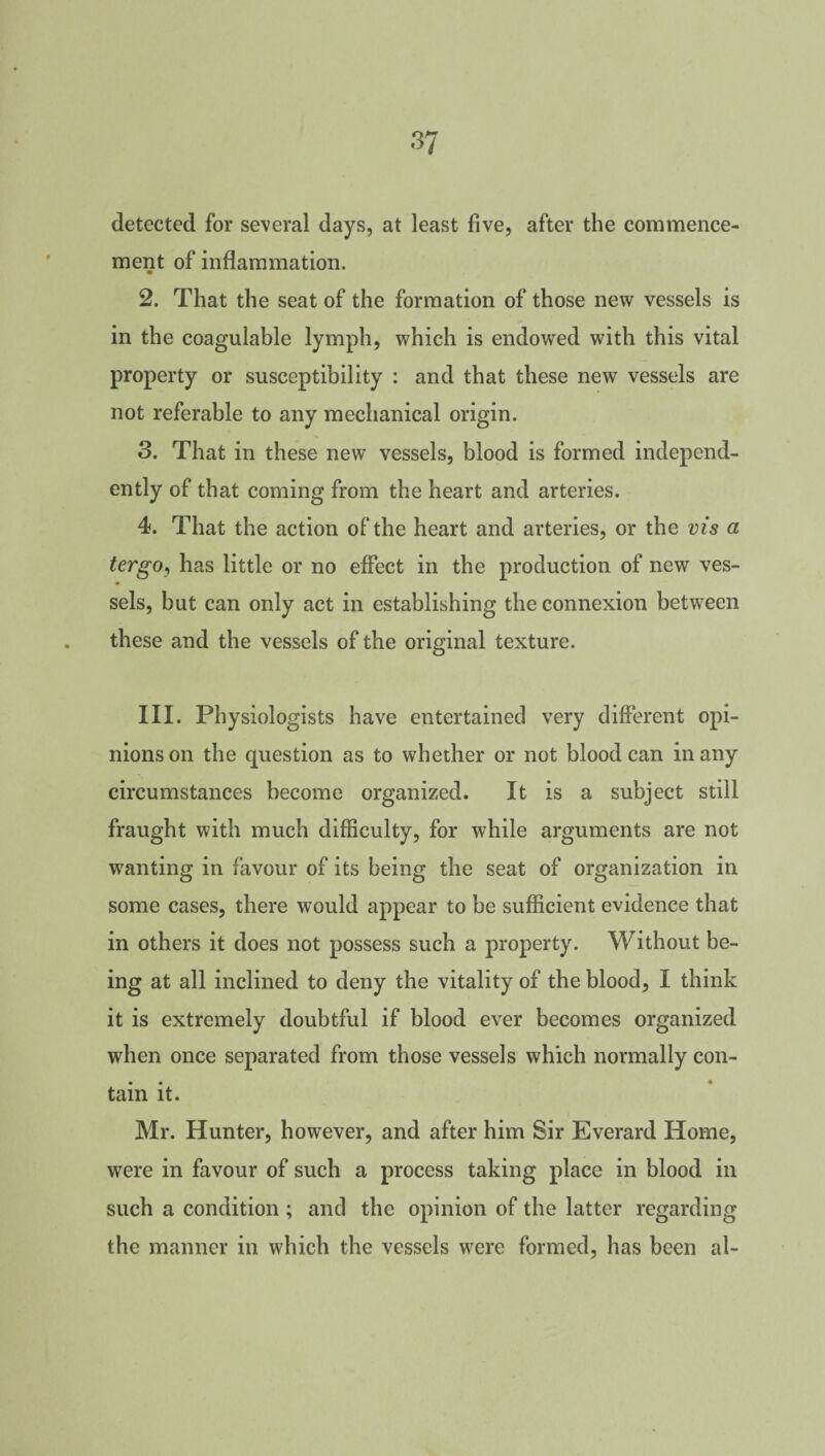 detected for several days, at least five, after the commence¬ ment of inflammation. 2. That the seat of the formation of those new vessels is in the eoagulable lymph, which is endowed with this vital property or susceptibility : and that these new vessels are not referable to any mechanical origin. 3. That in these new vessels, blood is formed independ¬ ently of that coming from the heart and arteries. 4. That the action of the heart and arteries, or the vis a tergoj has little or no effect in the production of new ves¬ sels, but can only act in establishing the connexion between these and the vessels of the original texture. III. Physiologists have entertained very different opi¬ nions on the question as to whether or not blood can in any circumstances become organized. It is a subject still fraught with much difficulty, for while arguments are not wanting in favour of its being the seat of organization in some cases, there would appear to be sufficient evidence that in others it does not possess such a property. Without be¬ ing at all inclined to deny the vitality of the blood, I think it is extremely doubtful if blood ever becomes organized when once separated from those vessels which normally con¬ tain it. Mr. Hunter, however, and after him Sir Everard Home, were in favour of such a process taking place in blood in such a condition ; and the opinion of the latter regarding the manner in which the vessels were formed, has been al-
