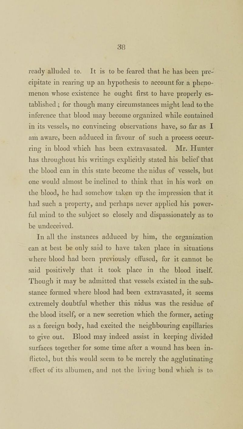 ready alluded to. It is to be feared that he has been pre¬ cipitate in rearing up an hypothesis to account for a pheno¬ menon whose existence he ought first to have properly es¬ tablished ; for though many circumstances might lead to the inference that blood may become organized while contained in its vessels, no convincing observations have, so far as I am aware, been adduced in favour of such a process occur¬ ring in blood which has been extravasated. Mr. Hunter has throughout his writings explicitly stated his belief that the blood can in this state become the nidus of vessels, but one would almost be inclined to think that in his work on the blood, he had somehow taken up the impression that it had such a property, and perhaps never applied his power¬ ful mind to the subject so closely and dispassionately as to be undeceived. In all the instances adduced by him, the organization can at best be only said to have taken place in situations where blood had been previously effused, for it cannot be said positively that it took place in the blood itself. Though it may be admitted that vessels existed in the sub¬ stance formed where blood had been extravasated, it seems extremely doubtful whether this nidus wras the residue of the blood itself, or a new secretion which the former, acting as a foreign body, had excited the neighbouring capillaries to give out. Blood may indeed assist in keeping divided surfaces together for some time after a wound has been in¬ flicted, but this would seem to be merely the agglutinating effect of its albumen, and not the living bond which is to