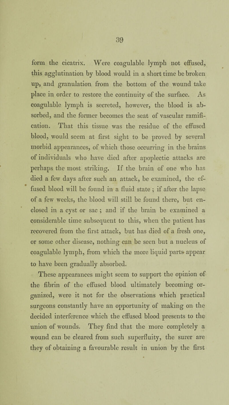 form the cicatrix. Were coagulable lymph not effused, this agglutination by blood would in a short time be broken up, and granulation from the bottom of the wound take place in order to restore the continuity of the surface. As coagulable lymph is secreted, however, the blood is ab¬ sorbed, and the former becomes the seat of vascular ramifi¬ cation. That this tissue was the residue of the effused blood, would seem at first sight to be proved by several morbid appearances, of which those occurring in the brains of individuals who have died after apoplectic attacks are perhaps the most striking. If the brain of one who has died a few days after such an attack, be examined, the ef¬ fused blood will be found in a fluid state ; if after the lapse of a few weeks, the blood will still be found there, but en¬ closed in a cyst or sac ; and if the brain be examined a considerable time subsequent to this, when the patient has recovered from the first attack, but has died of a fresh one, or some other disease, nothing can be seen but a nucleus of coagulable lymph, from which the more liquid parts- appear to have been gradually absorbed. These appearances might seem to support the opinion of the fibrin of the effused blood ultimately becoming or¬ ganized, were it not for the observations which practical surgeons constantly have an opportunity of making on the decided interference which the effused blood presents to the union of wounds. They find that the more completely a wound can be cleared from such superfluity, the surer are they of obtaining a favourable result in union by the first
