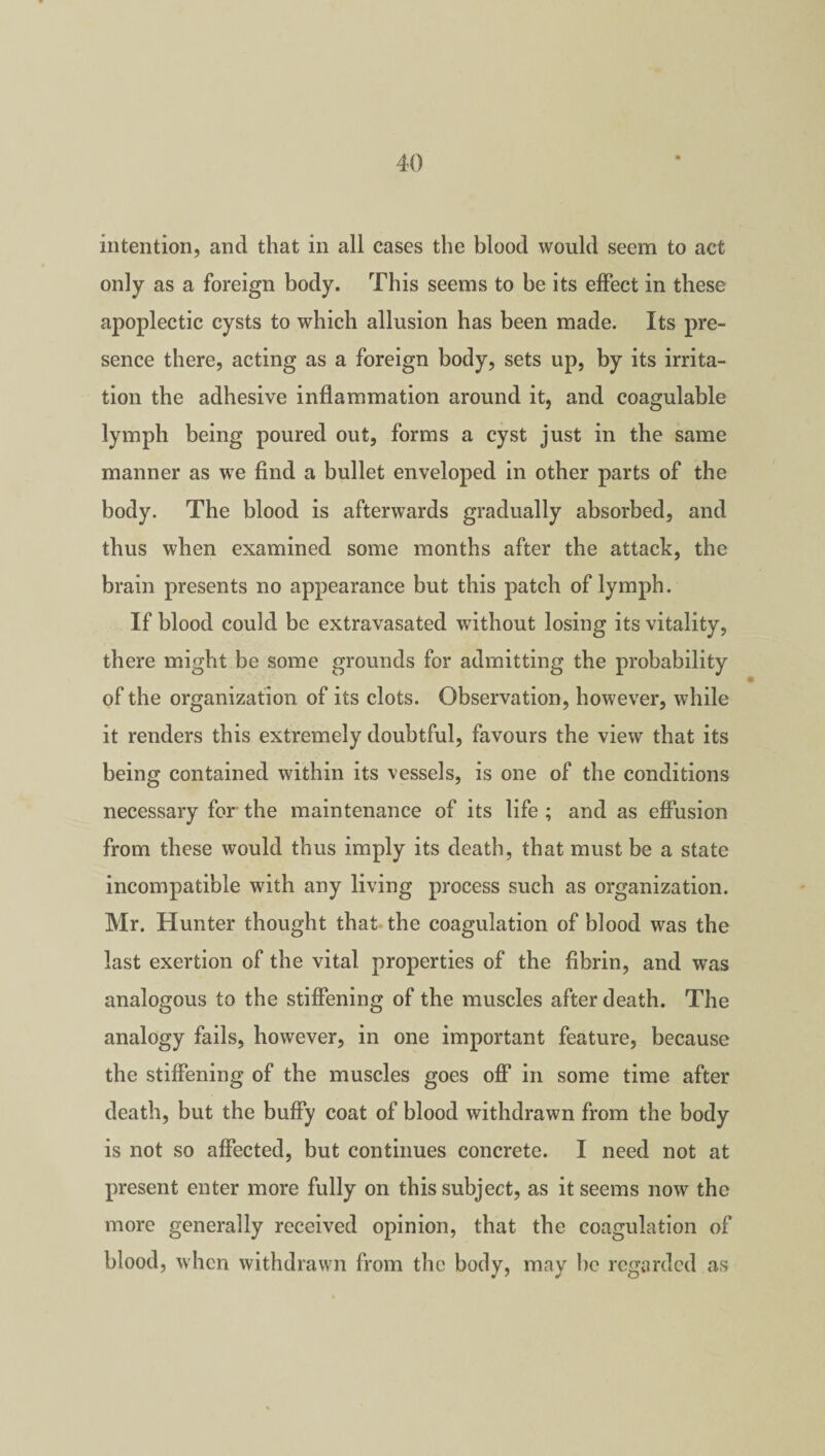intention, and that in all cases the blood would seem to act only as a foreign body. This seems to be its effect in these apoplectic cysts to which allusion has been made. Its pre¬ sence there, acting as a foreign body, sets up, by its irrita¬ tion the adhesive inflammation around it, and coagulable lymph being poured out, forms a cyst just in the same manner as we find a bullet enveloped in other parts of the body. The blood is afterwards gradually absorbed, and thus when examined some months after the attack, the brain presents no appearance but this patch of lymph. If blood could be extravasated without losing its vitality, there might be some grounds for admitting the probability of the organization of its clots. Observation, however, while it renders this extremely doubtful, favours the view that its being contained within its vessels, is one of the conditions necessary for the maintenance of its life ; and as effusion from these would thus imply its death, that must be a state incompatible with any living process such as organization. Mr. Hunter thought that the coagulation of blood was the last exertion of the vital properties of the fibrin, and was analogous to the stiffening of the muscles after death. The analogy fails, however, in one important feature, because the stiffening of the muscles goes off in some time after death, but the buffy coat of blood withdrawn from the body is not so affected, but continues concrete. I need not at present enter more fully on this subject, as it seems now the more generally received opinion, that the coagulation of blood, when withdrawn from the body, may be regarded as