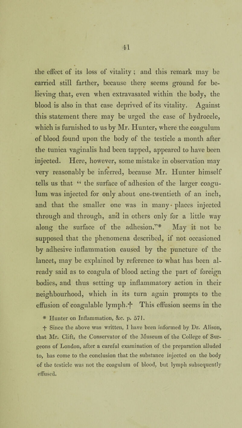 the effect of its loss of vitality ; and this remark may be carried still farther, because there seems ground for be¬ lieving that, even when extravasated within the body, the blood is also in that case deprived of its vitality. Against this statement there may be urged the case of hydrocele, which is furnished to us by Mr. Hunter, where the coagulum of blood found upon the body of the testicle a month after the tunica vaginalis had been tapped, appeared to have been injected. Here, however, some mistake in observation may very reasonably be inferred, because Mr. Hunter himself tells us that “ the surface of adhesion of the larger coagu¬ lum was injected for only about one-twentieth of an inch, and that the smaller one was in many* places injected through and through, and in others only for a little way along the surface of the adhesion.”* May it not be supposed that the phenomena described, if not occasioned by adhesive inflammation caused by the puncture of the lancet, may be explained by reference to what has been al¬ ready said as to coagula of blood acting the part of foreign bodies, and thus setting up inflammatory action in their neighbourhood, which in its turn again prompts to the effusion of coagulable lymph.f* This effusion seems in the * Hunter on Inflammation, &c. p. 571. *f* Since the above was written, I have been informed by Dr. Alison, that Mr. Clift, the Conservator of the Museum of the College of Sur¬ geons of London, after a careful examination of the preparation alluded to, has come to the conclusion that the substance injected on the body of the testicle was not the coagulum of blood, but lymph subsequently effused.