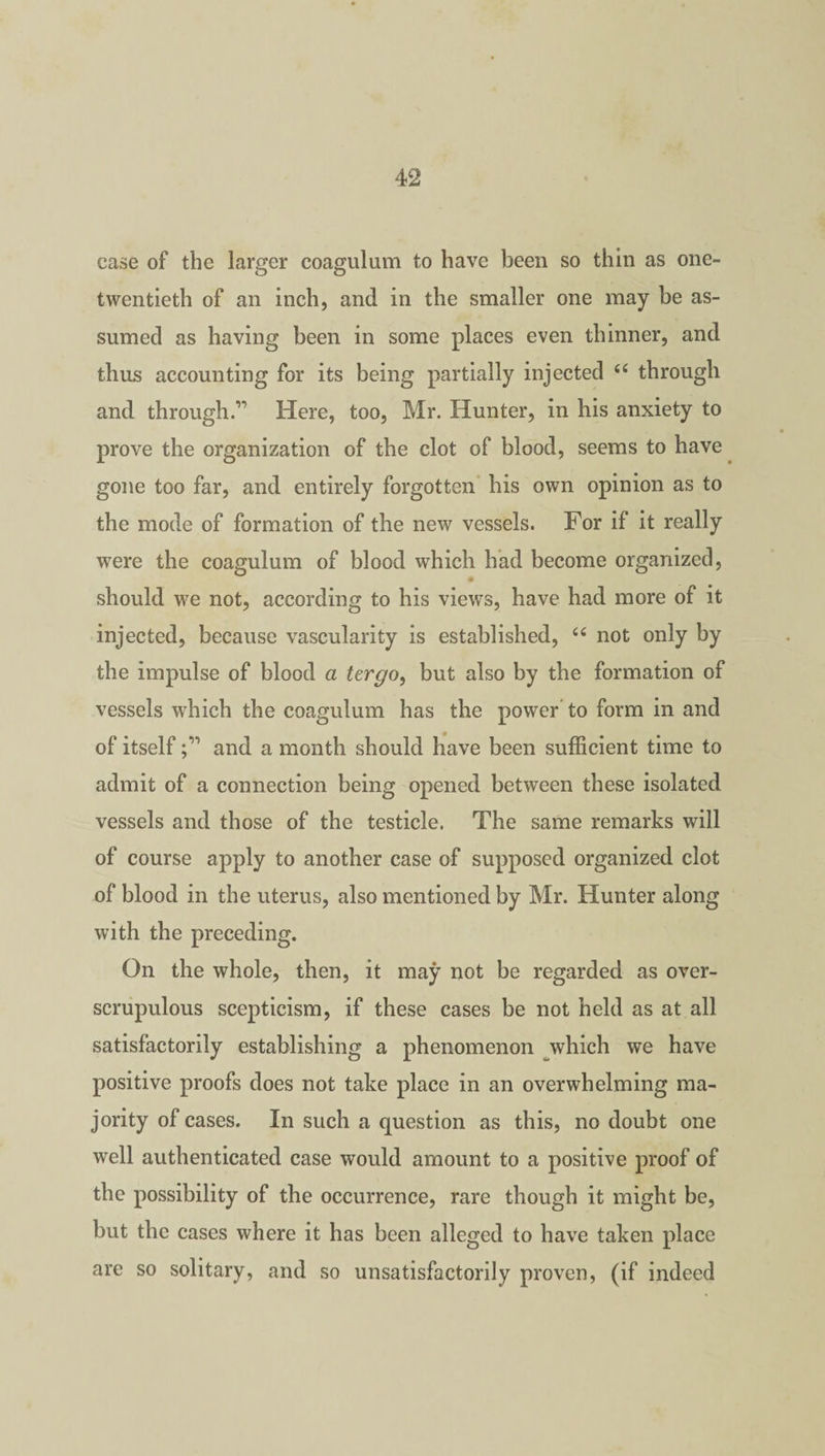 case of the larger coagulum to have been so thin as one- twentieth of an inch, and in the smaller one may be as¬ sumed as having been in some places even thinner, and thus accounting for its being partially injected 44 through and through.1 Here, too, Mr. Hunter, in his anxiety to prove the organization of the clot of blood, seems to have gone too far, and entirely forgotten his own opinion as to the mode of formation of the new vessels. For if it really were the coagulum of blood which had become organized, should we not, according to his views, have had more of it injected, because vascularity is established, 44 not only by the impulse of blood a tergo, but also by the formation of vessels which the coagulum has the power to form in and of itself and a month should have been sufficient time to admit of a connection being opened between these isolated vessels and those of the testicle. The same remarks will of course apply to another case of supposed organized clot of blood in the uterus, also mentioned by Mr. Hunter along with the preceding. On the whole, then, it may not be regarded as over- scrupulous scepticism, if these cases be not held as at all satisfactorily establishing a phenomenon which we have positive proofs does not take place in an overwhelming ma¬ jority of cases. In such a question as this, no doubt one well authenticated case would amount to a positive proof of the possibility of the occurrence, rare though it might be, but the cases where it has been alleged to have taken place are so solitary, and so unsatisfactorily proven, (if indeed