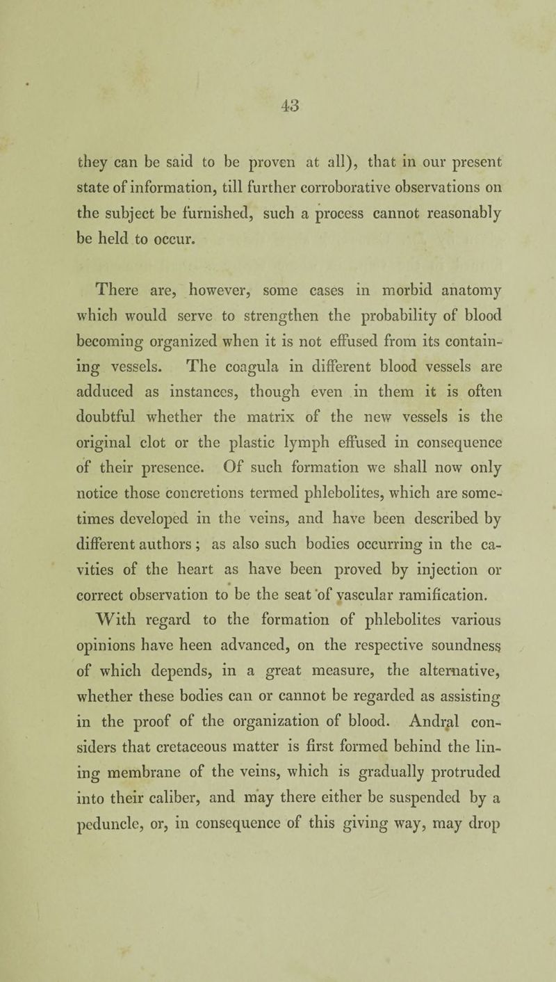 they can be said to be proven at all), that in our present state of information, till further corroborative observations on the subject be furnished, such a process cannot reasonably be held to occur. There are, however, some cases in morbid anatomy which would serve to strengthen the probability of blood becoming organized when it is not effused from its contain¬ ing vessels. The coagula in different blood vessels are adduced as instances, though even in them it is often doubtful whether the matrix of the new vessels is the original clot or the plastic lymph effused in consequence of their presence. Of such formation we shall now only notice those concretions termed phlebolites, which are some¬ times developed in the veins, and have been described by different authors; as also such bodies occurring in the ca¬ vities of the heart as have been proved by injection or correct observation to be the seat of vascular ramification. With regard to the formation of phlebolites various opinions have heen advanced, on the respective soundness of which depends, in a great measure, the alternative, whether these bodies can or cannot be regarded as assisting in the proof of the organization of blood. Andral con¬ siders that cretaceous matter is first formed behind the lin¬ ing membrane of the veins, which is gradually protruded into their caliber, and may there either be suspended by a peduncle, or, in consequence of this giving way, may drop