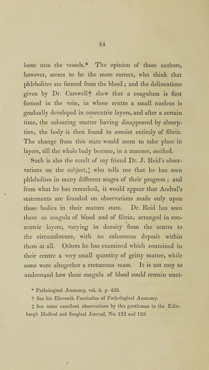 loose into the vessels.* The opinion of those authors, however, seems to be the more correct, who think that phlebolites are formed from the blood ; and the delineations given by Dr. Carswell*)* shew that a coagulum is first formed in the vein, in whose centre a small nucleus is gradually developed in concentric layers, and after a certain time, the colouring matter having disappeared by absorp¬ tion, the body is then found to consist entirely of fibrin. The change from this state would seem to take place in layers, till the whole body become, in a manner, ossified. Such is also the result of my friend Dr. J. Reid’s obser¬ vations on the subject,J who tells me that he has seen phlebolites in many different stages of their progress ; and from what he has remarked, it would appear that Andral’s statements are founded on observations made only upon those bodies in their mature state. Dr. Reid has seen them as coagula of blood and of fibrin, arranged in con- centric layers, varying in density from the centre to the circumference, with no calcareous deposit within them at all. Others he has examined which contained in their centre a very small quantity of gritty matter, while some were altogether a cretaceous mass. It is not easy to understand how these coagula of blood could remain unat- * Pathological Anatomy, vol. ii. p. 423. t See his Eleventh Fasciculus of Pathological Anatomy. % See some excellent observations by this gentleman in the Edin¬ burgh Medical and Surgical Journal, No. 122 and 123.