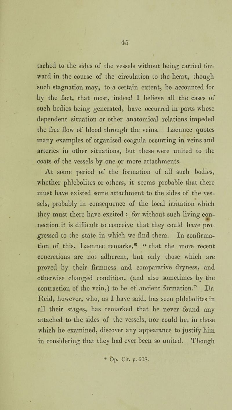 tached to the sides of the vessels without being carried for¬ ward in the course of the circulation to the heart, though such stagnation may, to a certain extent, be accounted for by the fact, that most, indeed I believe all the cases of such bodies being generated, have occurred in parts whose dependent situation or other anatomical relations impeded the free flow of blood through the veins. Laennec quotes many examples of organised coagula occurring in veins and arteries in other situations, but these were united to the coats of the vessels by one or more attachments. At some period of the formation of all such bodies, whether phlebolites or others, it seems probable that there must have existed some attachment to the sides of the ves- sels, probably in consequence of the local irritation which they must there have excited ; for without such living con¬ nection it is difficult to conceive that they could have pro¬ gressed to the state in which we find them. In confirma¬ tion of this, Laennec remarks,* 44 that the more recent concretions are not adherent, but only those which are proved by their firmness and comparative dryness, and otherwise changed condition, (and also sometimes by the contraction of the vein,) to be of ancient formation.'” Dr. Reid, however, who, as I have said, has seen phlebolites in all their stages, has remarked that he never found any attached to the sides of the vessels, nor could he, in those which he examined, discover any appearance to justify him in considering that they had ever been so united. Though * Op. Cit. p. 608.