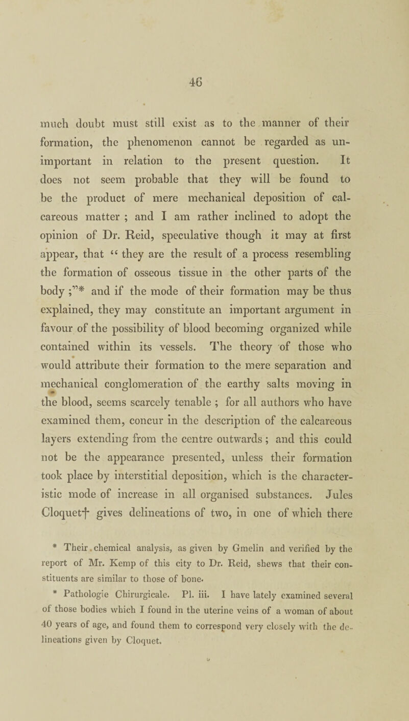 much doubt must still exist as to the manner of their formation, the phenomenon cannot be regarded as un¬ important in relation to the present question. It does not seem probable that they will be found to be the product of mere mechanical deposition of cal¬ careous matter ; and I am rather inclined to adopt the opinion of Dr. Reid, speculative though it may at first appear, that <e they are the result of a process resembling the formation of osseous tissue in the other parts of the body and if the mode of their formation may be thus explained, they may constitute an important argument in favour of the possibility of blood becoming organized while contained within its vessels. The theory of those who would attribute their formation to the mere separation and mechanical conglomeration of the earthy salts moving in the blood, seems scarcely tenable ; for all authors who have examined them, concur in the description of the calcareous layers extending from the centre outwards; and this could not be the appearance presented, unless their formation took place by interstitial deposition, which is the character¬ istic mode of increase in all organised substances. Jules Cloquet*)* gives delineations of two, in one of which there * Their .chemical analysis, as given by Gmelin and verified by the report of Mr. Kemp of this city to Dr. Reid, shews that their con¬ stituents are similar to those of bone- * Pathologie Chirurgicale. PI. iii. I have lately examined several of those bodies which I found in the uterine veins of a woman of about 40 years of age, and found them to correspond very closely with the de¬ lineations given by Cloquet.