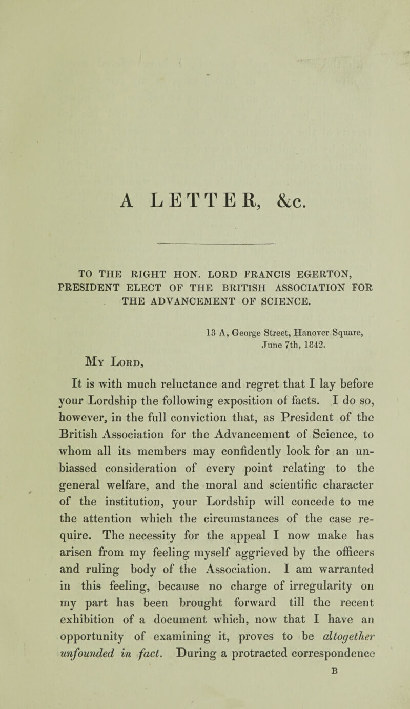 A LETTER, &c. TO THE RIGHT HON. LORD FRANCIS EGERTON, PRESIDENT ELECT OF THE BRITISH ASSOCIATION FOR THE ADVANCEMENT OF SCIENCE. 13 A, George Street, Hanover Square, June 7th, 1842. My Lord, It is with much reluctance and regret that I lay before your Lordship the following exposition of facts. I do so, however, in the full conviction that, as President of the British Association for the Advancement of Science, to whom all its members may confidently look for an un¬ biassed consideration of every point relating to the general welfare, and the moral and scientific character of the institution, your Lordship will concede to me the attention which the circumstances of the case re¬ quire. The necessity for the appeal I now make has arisen from my feeling myself aggrieved by the officers and ruling body of the Association. I am warranted in this feeling, because no charge of irregularity on my part has been brought forward till the recent exhibition of a document which, now that I have an opportunity of examining it, proves to be altogether unfounded in fact. During a protracted correspondence B