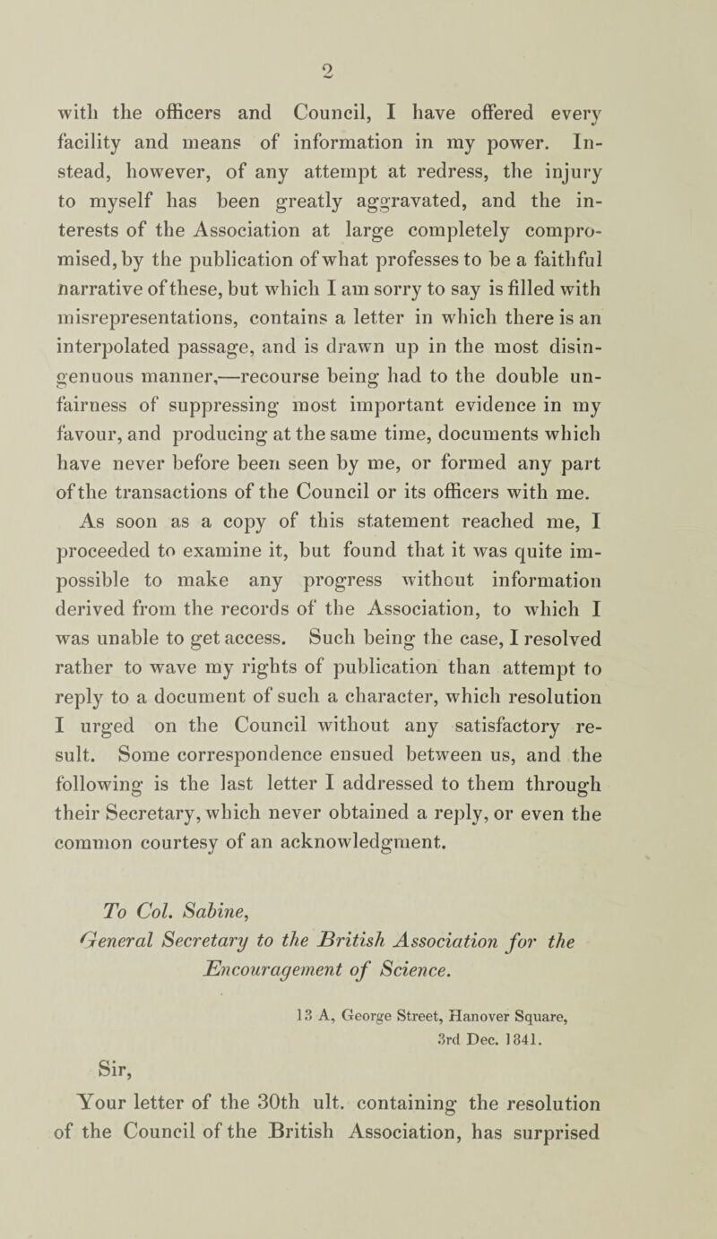 facility and means of information in my power. In¬ stead, however, of any attempt at redress, the injury to myself has been greatly aggravated, and the in¬ terests of the Association at large completely compro¬ mised, by the publication of what professes to be a faithful narrative of these, but which I am sorry to say is filled with misrepresentations, contains a letter in which there is an interpolated passage, and is drawn up in the most disin¬ genuous manner,—recourse being had to the double un¬ fairness of suppressing most important evidence in my favour, and producing at the same time, documents which have never before been seen by me, or formed any part of the transactions of the Council or its officers with me. As soon as a copy of this statement reached me, I proceeded to examine it, but found that it was quite im¬ possible to make any progress without information derived from the records of the Association, to which I was unable to get access. Such being the case, I resolved rather to wave my rights of publication than attempt to reply to a document of such a character, which resolution I urged on the Council without any satisfactory re¬ sult. Some correspondence ensued between us, and the following is the last letter I addressed to them through their Secretary, which never obtained a reply, or even the common courtesy of an acknowledgment. To Col. Sabine, General Secretary to the British Association for the Encouragement of Science. 13 A, George Street, Hanover Square, 3rd Dec. 1841. Sir, Your letter of the 30th ult. containing the resolution of the Council of the British Association, has surprised