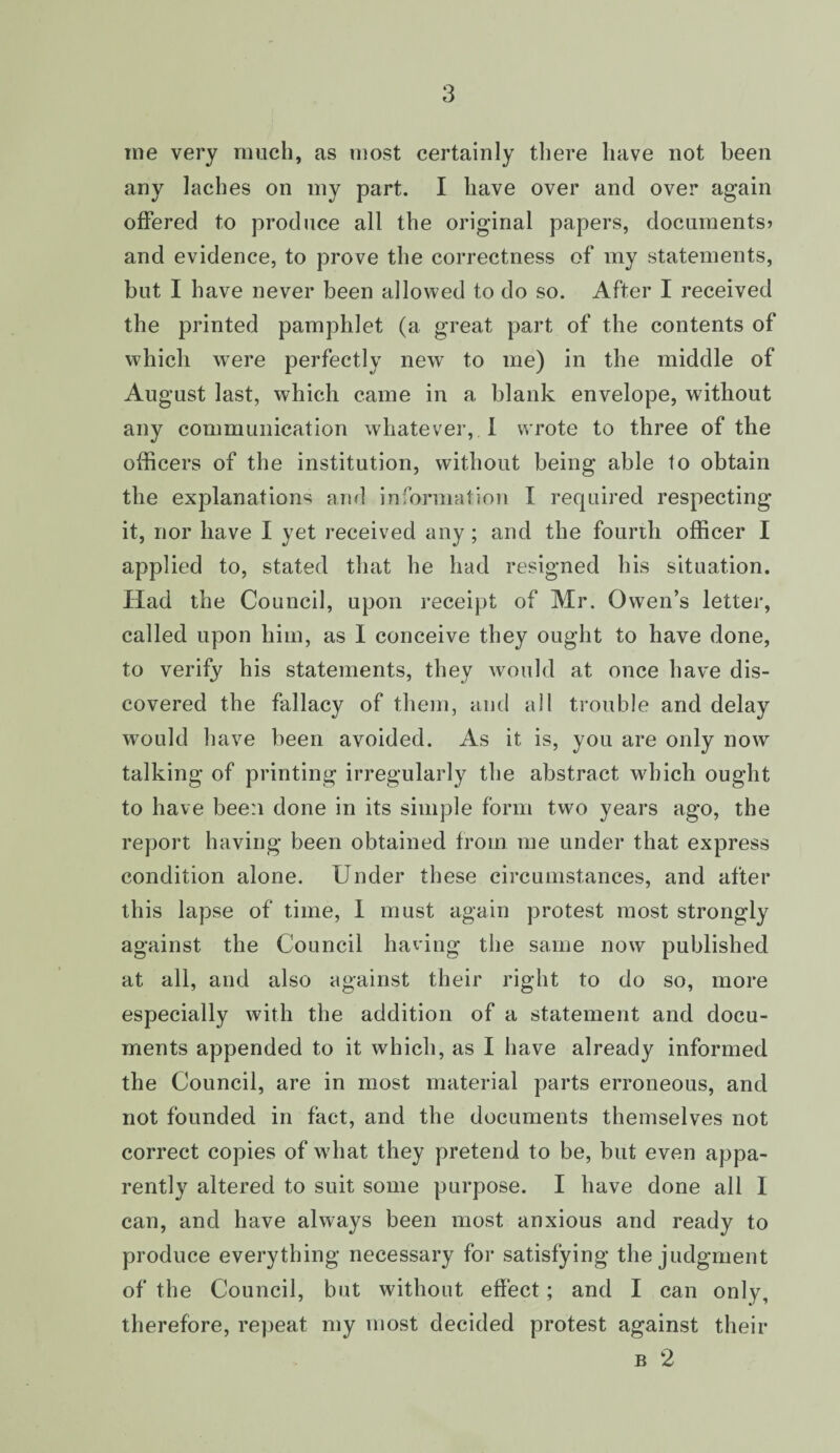 me very much, as most certainly there have not been any laches on my part. I have over and over again offered to produce all the original papers, documents? and evidence, to prove the correctness of my statements, but I have never been allowed to do so. After I received the printed pamphlet (a great part of the contents of which were perfectly new to me) in the middle of August last, which came in a blank envelope, without any communication whatever, I wrote to three of the officers of the institution, without being able to obtain the explanations and information I required respecting it, nor have I yet received any; and the fourth officer I applied to, stated that he had resigned his situation. Had the Council, upon receipt of Mr. Owen’s letter, called upon him, as I conceive they ought to have done, to verify his statements, they would at once have dis¬ covered the fallacy of them, and all trouble and delay would have been avoided. As it is, you are only now talking of printing irregularly the abstract which ought to have been done in its simple form two years ago, the report having been obtained from me under that express condition alone. Under these circumstances, and after this lapse of time, 1 must again protest most strongly against the Council having the same now published at all, and also against their right to do so, more especially with the addition of a statement and docu¬ ments appended to it which, as I have already informed the Council, are in most material parts erroneous, and not founded in fact, and the documents themselves not correct copies of what they pretend to be, but even appa¬ rently altered to suit some purpose. I have done all I can, and have always been most anxious and ready to produce everything necessary for satisfying the judgment of the Council, but without effect; and I can only, therefore, repeat my most decided protest against their b 2