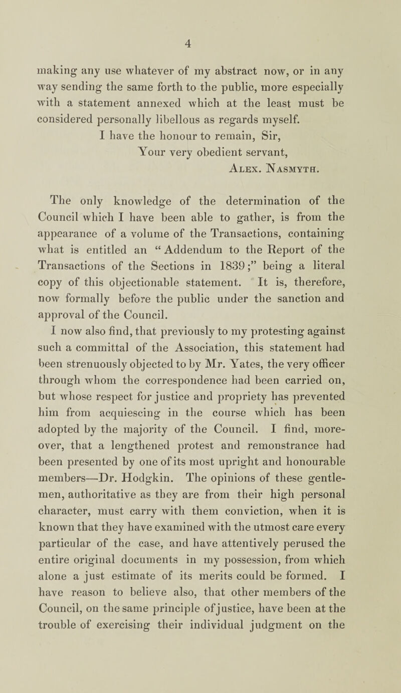 making any use whatever of my abstract now, or in any way sending the same forth to the public, more especially with a statement annexed which at the least must be considered personally libellous as regards myself. I have the honour to remain, Sir, Your very obedient servant, Alex. Nasmyth. The only knowledge of the determination of the Council which I have been able to gather, is from the appearance of a volume of the Transactions, containing what is entitled an “ Addendum to the Report of the Transactions of the Sections in 1839;” being a literal copy of this objectionable statement. It is, therefore, now formally before the public under the sanction and approval of the Council. I now also find, that previously to my protesting against such a committal of the Association, this statement had been strenuously objected to by Mr. Yates, the very officer through whom the correspondence had been carried on, but whose respect for justice and propriety has prevented him from acquiescing in the course which has been adopted by the majority of the Council. I find, more¬ over, that a lengthened protest and remonstrance had been presented by one of its most upright and honourable members—Dr. Hodgkin. The opinions of these gentle¬ men, authoritative as they are from their high personal character, must carry with them conviction, when it is known that they have examined with the utmost care every particular of the case, and have attentively perused the entire original documents in my possession, from which alone a just estimate of its merits could be formed. I have reason to believe also, that other members of the Council, on the same principle of justice, have been at the trouble of exercising their individual judgment on the